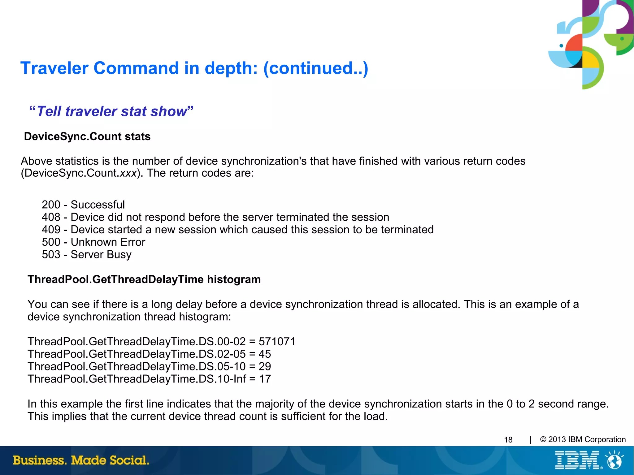 | © 2013 IBM Corporation18
“Tell traveler stat show”
DeviceSync.Count stats
Above statistics is the number of device synchronization's that have finished with various return codes
(DeviceSync.Count.xxx). The return codes are:
200 - Successful
408 - Device did not respond before the server terminated the session
409 - Device started a new session which caused this session to be terminated
500 - Unknown Error
503 - Server Busy
ThreadPool.GetThreadDelayTime histogram
You can see if there is a long delay before a device synchronization thread is allocated. This is an example of a
device synchronization thread histogram:
ThreadPool.GetThreadDelayTime.DS.00-02 = 571071
ThreadPool.GetThreadDelayTime.DS.02-05 = 45
ThreadPool.GetThreadDelayTime.DS.05-10 = 29
ThreadPool.GetThreadDelayTime.DS.10-Inf = 17
In this example the first line indicates that the majority of the device synchronization starts in the 0 to 2 second range.
This implies that the current device thread count is sufficient for the load.
Traveler Command in depth: (continued..)
 