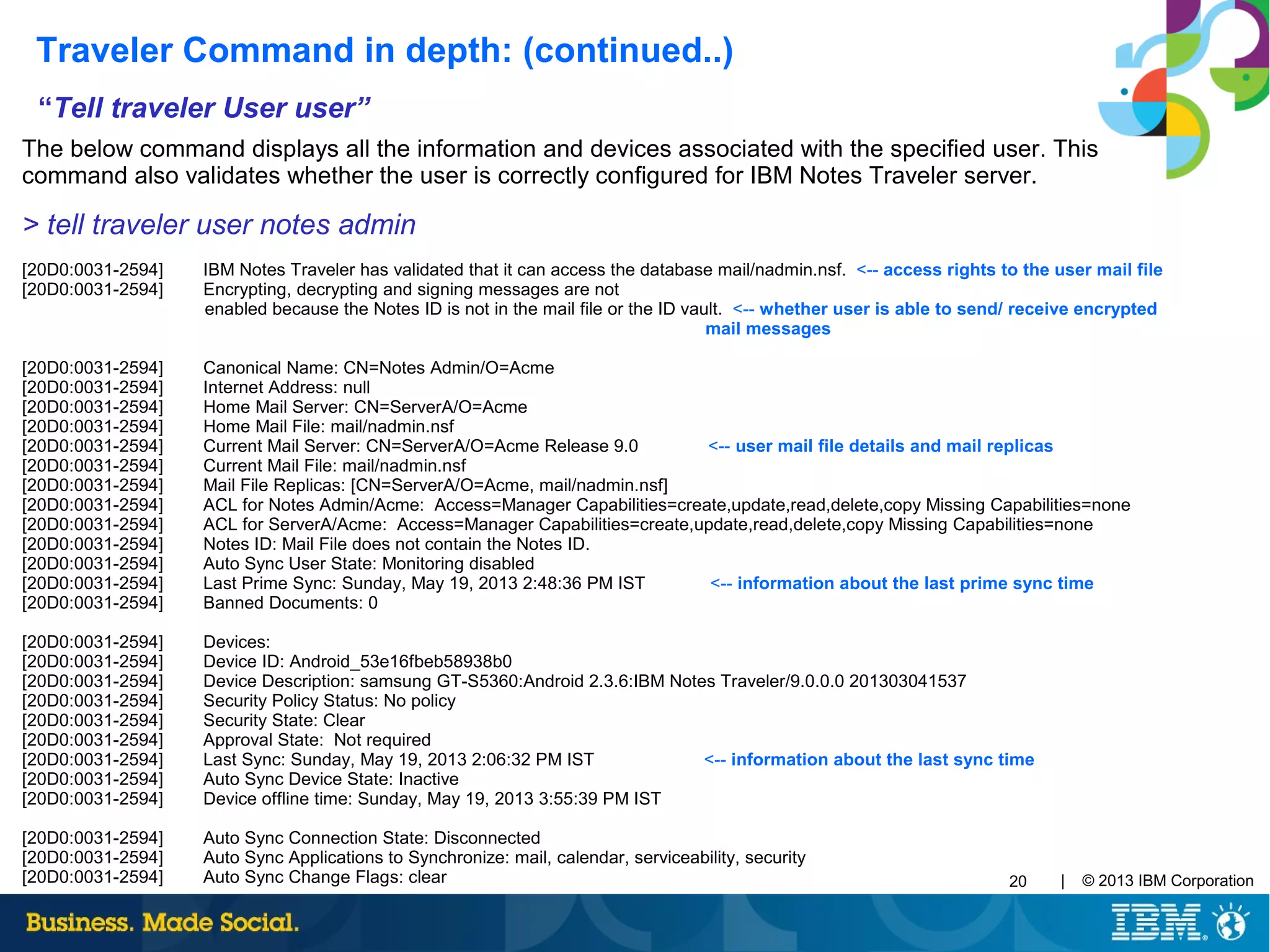 | © 2013 IBM Corporation20
“Tell traveler User user”
The below command displays all the information and devices associated with the specified user. This
command also validates whether the user is correctly configured for IBM Notes Traveler server.
> tell traveler user notes admin
[20D0:0031-2594] IBM Notes Traveler has validated that it can access the database mail/nadmin.nsf. <-- access rights to the user mail file
[20D0:0031-2594] Encrypting, decrypting and signing messages are not
enabled because the Notes ID is not in the mail file or the ID vault. <-- whether user is able to send/ receive encrypted
mail messages
[20D0:0031-2594] Canonical Name: CN=Notes Admin/O=Acme
[20D0:0031-2594] Internet Address: null
[20D0:0031-2594] Home Mail Server: CN=ServerA/O=Acme
[20D0:0031-2594] Home Mail File: mail/nadmin.nsf
[20D0:0031-2594] Current Mail Server: CN=ServerA/O=Acme Release 9.0 <-- user mail file details and mail replicas
[20D0:0031-2594] Current Mail File: mail/nadmin.nsf
[20D0:0031-2594] Mail File Replicas: [CN=ServerA/O=Acme, mail/nadmin.nsf]
[20D0:0031-2594] ACL for Notes Admin/Acme: Access=Manager Capabilities=create,update,read,delete,copy Missing Capabilities=none
[20D0:0031-2594] ACL for ServerA/Acme: Access=Manager Capabilities=create,update,read,delete,copy Missing Capabilities=none
[20D0:0031-2594] Notes ID: Mail File does not contain the Notes ID.
[20D0:0031-2594] Auto Sync User State: Monitoring disabled
[20D0:0031-2594] Last Prime Sync: Sunday, May 19, 2013 2:48:36 PM IST <-- information about the last prime sync time
[20D0:0031-2594] Banned Documents: 0
[20D0:0031-2594] Devices:
[20D0:0031-2594] Device ID: Android_53e16fbeb58938b0
[20D0:0031-2594] Device Description: samsung GT-S5360:Android 2.3.6:IBM Notes Traveler/9.0.0.0 201303041537
[20D0:0031-2594] Security Policy Status: No policy
[20D0:0031-2594] Security State: Clear
[20D0:0031-2594] Approval State: Not required
[20D0:0031-2594] Last Sync: Sunday, May 19, 2013 2:06:32 PM IST <-- information about the last sync time
[20D0:0031-2594] Auto Sync Device State: Inactive
[20D0:0031-2594] Device offline time: Sunday, May 19, 2013 3:55:39 PM IST
[20D0:0031-2594] Auto Sync Connection State: Disconnected
[20D0:0031-2594] Auto Sync Applications to Synchronize: mail, calendar, serviceability, security
[20D0:0031-2594] Auto Sync Change Flags: clear
Traveler Command in depth: (continued..)
 