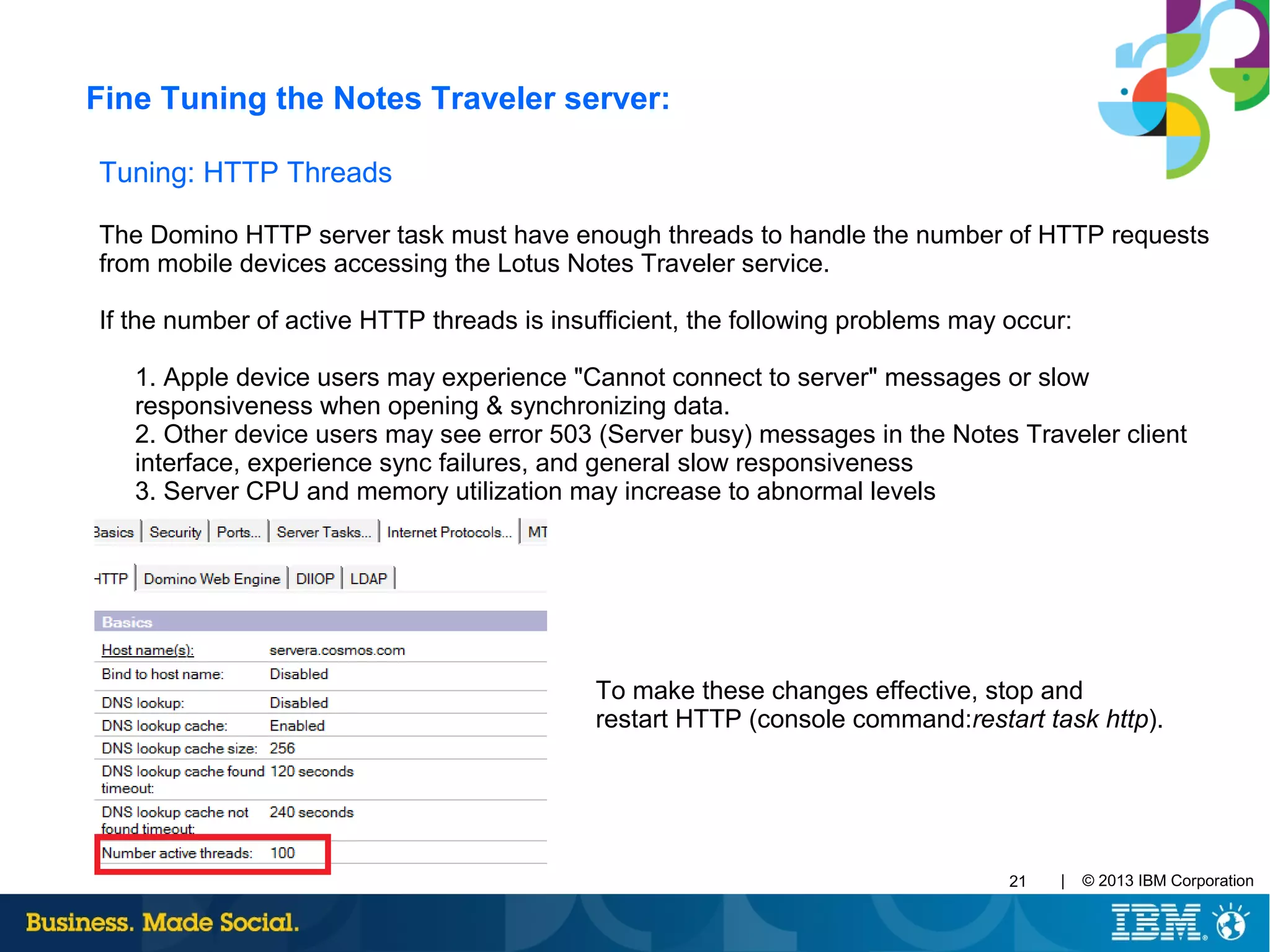 | © 2013 IBM Corporation21
Tuning: HTTP Threads
The Domino HTTP server task must have enough threads to handle the number of HTTP requests
from mobile devices accessing the Lotus Notes Traveler service.
If the number of active HTTP threads is insufficient, the following problems may occur:
1. Apple device users may experience "Cannot connect to server" messages or slow
responsiveness when opening & synchronizing data.
2. Other device users may see error 503 (Server busy) messages in the Notes Traveler client
interface, experience sync failures, and general slow responsiveness
3. Server CPU and memory utilization may increase to abnormal levels
To make these changes effective, stop and
restart HTTP (console command:restart task http).
Fine Tuning the Notes Traveler server:
 