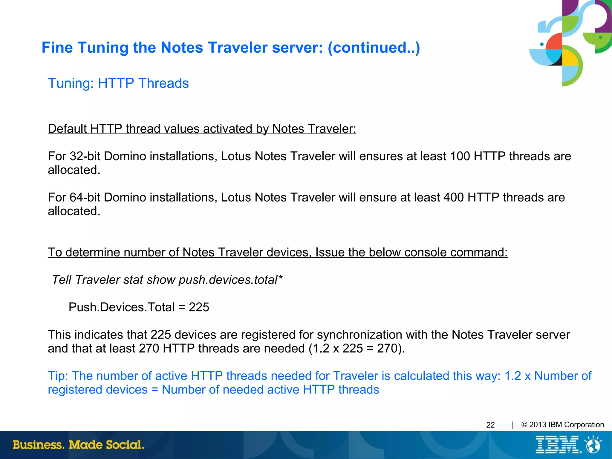 | © 2013 IBM Corporation22
Tuning: HTTP Threads
Default HTTP thread values activated by Notes Traveler:
For 32-bit Domino installations, Lotus Notes Traveler will ensures at least 100 HTTP threads are
allocated.
For 64-bit Domino installations, Lotus Notes Traveler will ensure at least 400 HTTP threads are
allocated.
To determine number of Notes Traveler devices, Issue the below console command:
Tell Traveler stat show push.devices.total*
Push.Devices.Total = 225
This indicates that 225 devices are registered for synchronization with the Notes Traveler server
and that at least 270 HTTP threads are needed (1.2 x 225 = 270).
Tip: The number of active HTTP threads needed for Traveler is calculated this way: 1.2 x Number of
registered devices = Number of needed active HTTP threads
Fine Tuning the Notes Traveler server: (continued..)
 