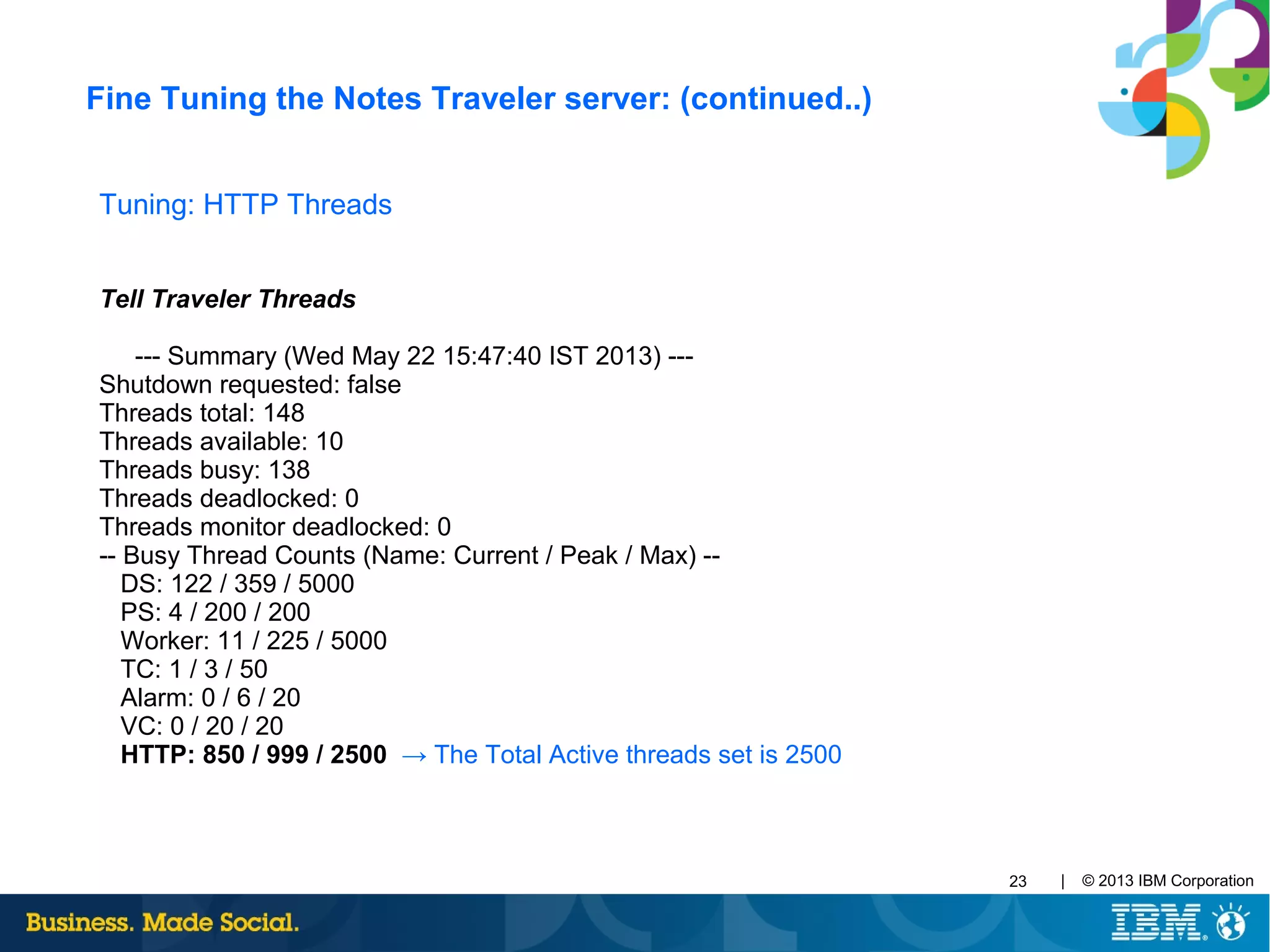 | © 2013 IBM Corporation23
Tuning: HTTP Threads
Tell Traveler Threads
--- Summary (Wed May 22 15:47:40 IST 2013) ---
Shutdown requested: false
Threads total: 148
Threads available: 10
Threads busy: 138
Threads deadlocked: 0
Threads monitor deadlocked: 0
-- Busy Thread Counts (Name: Current / Peak / Max) --
DS: 122 / 359 / 5000
PS: 4 / 200 / 200
Worker: 11 / 225 / 5000
TC: 1 / 3 / 50
Alarm: 0 / 6 / 20
VC: 0 / 20 / 20
HTTP: 850 / 999 / 2500 → The Total Active threads set is 2500
Fine Tuning the Notes Traveler server: (continued..)
 