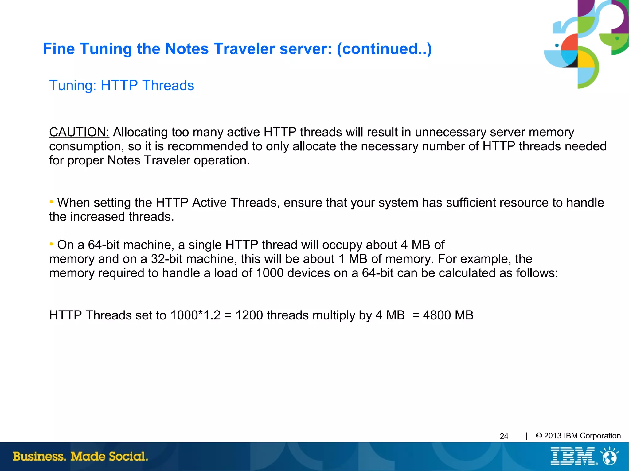 | © 2013 IBM Corporation24
Tuning: HTTP Threads
CAUTION: Allocating too many active HTTP threads will result in unnecessary server memory
consumption, so it is recommended to only allocate the necessary number of HTTP threads needed
for proper Notes Traveler operation.
●
When setting the HTTP Active Threads, ensure that your system has sufficient resource to handle
the increased threads.
●
On a 64-bit machine, a single HTTP thread will occupy about 4 MB of
memory and on a 32-bit machine, this will be about 1 MB of memory. For example, the
memory required to handle a load of 1000 devices on a 64-bit can be calculated as follows:
HTTP Threads set to 1000*1.2 = 1200 threads multiply by 4 MB = 4800 MB
Fine Tuning the Notes Traveler server: (continued..)
 