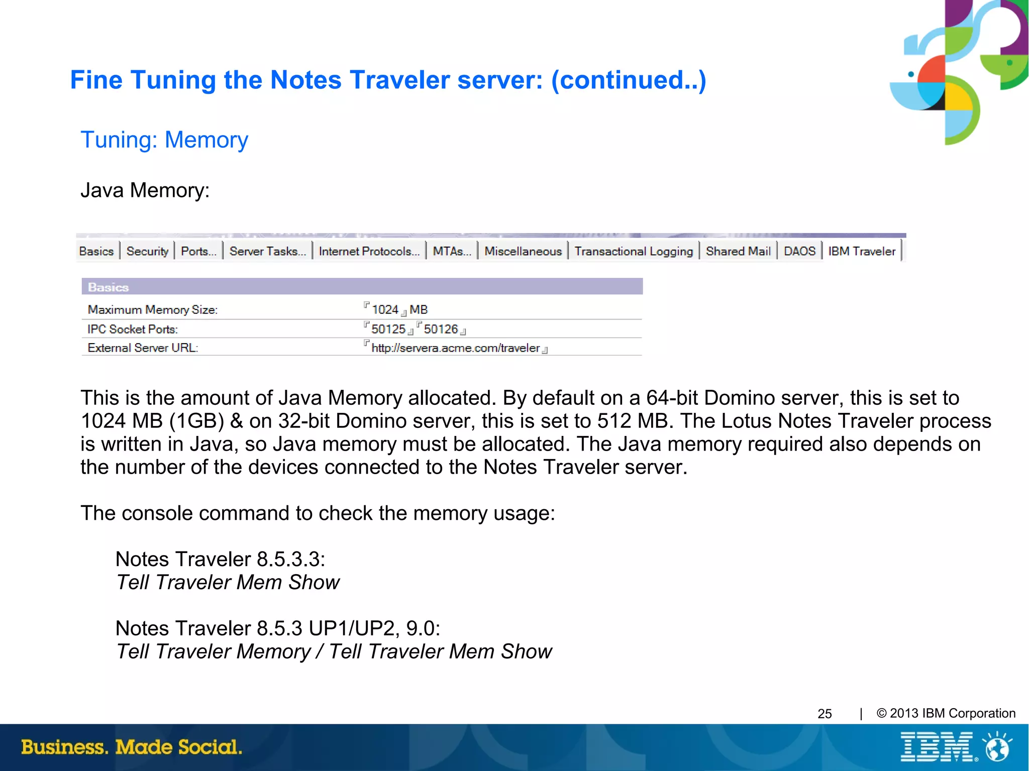| © 2013 IBM Corporation25
Tuning: Memory
Java Memory:
This is the amount of Java Memory allocated. By default on a 64-bit Domino server, this is set to
1024 MB (1GB) & on 32-bit Domino server, this is set to 512 MB. The Lotus Notes Traveler process
is written in Java, so Java memory must be allocated. The Java memory required also depends on
the number of the devices connected to the Notes Traveler server.
The console command to check the memory usage:
Notes Traveler 8.5.3.3:
Tell Traveler Mem Show
Notes Traveler 8.5.3 UP1/UP2, 9.0:
Tell Traveler Memory / Tell Traveler Mem Show
Fine Tuning the Notes Traveler server: (continued..)
 