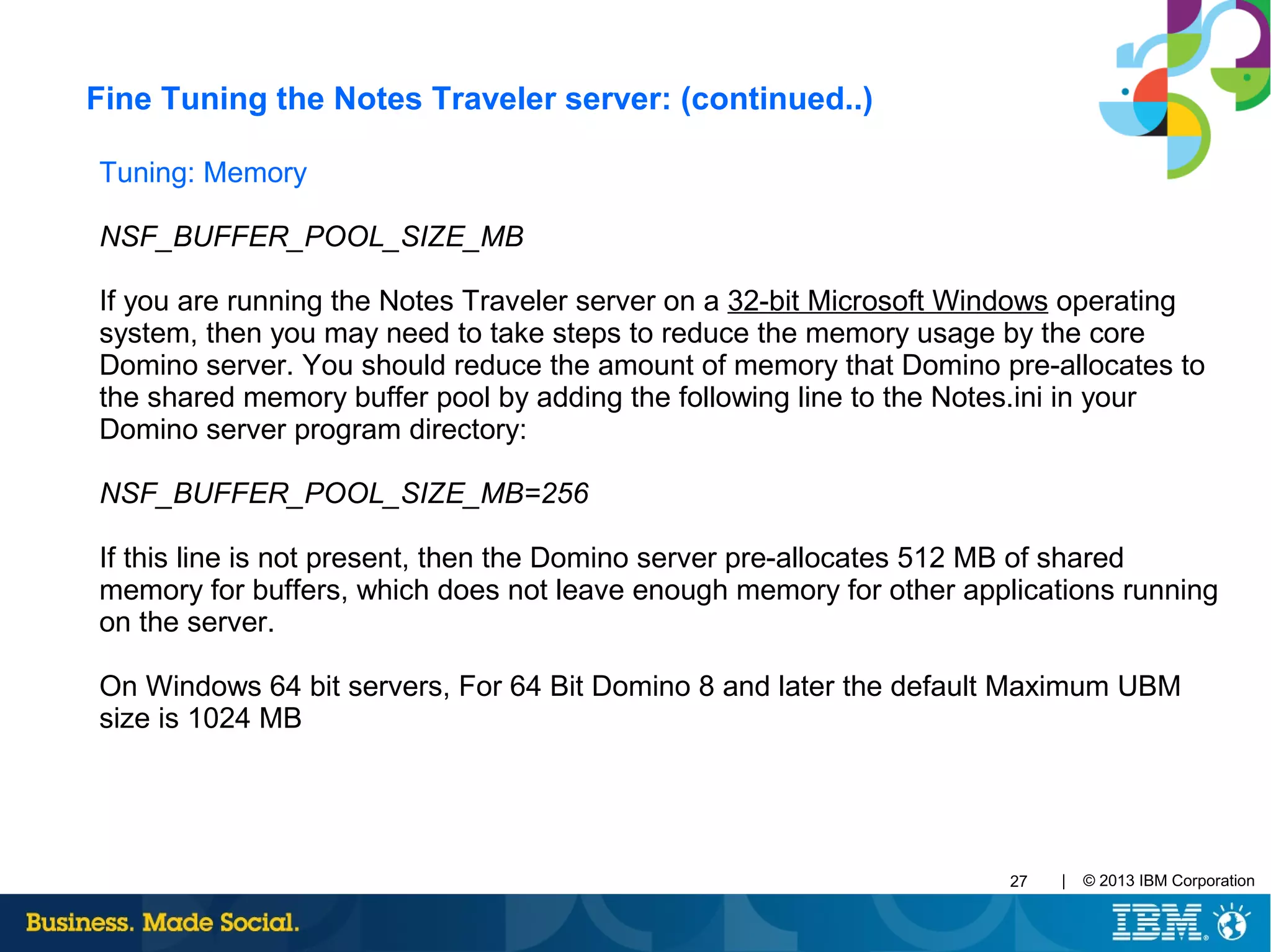 | © 2013 IBM Corporation27
Tuning: Memory
NSF_BUFFER_POOL_SIZE_MB
If you are running the Notes Traveler server on a 32-bit Microsoft Windows operating
system, then you may need to take steps to reduce the memory usage by the core
Domino server. You should reduce the amount of memory that Domino pre-allocates to
the shared memory buffer pool by adding the following line to the Notes.ini in your
Domino server program directory:
NSF_BUFFER_POOL_SIZE_MB=256
If this line is not present, then the Domino server pre-allocates 512 MB of shared
memory for buffers, which does not leave enough memory for other applications running
on the server.
On Windows 64 bit servers, For 64 Bit Domino 8 and later the default Maximum UBM
size is 1024 MB
Fine Tuning the Notes Traveler server: (continued..)
 