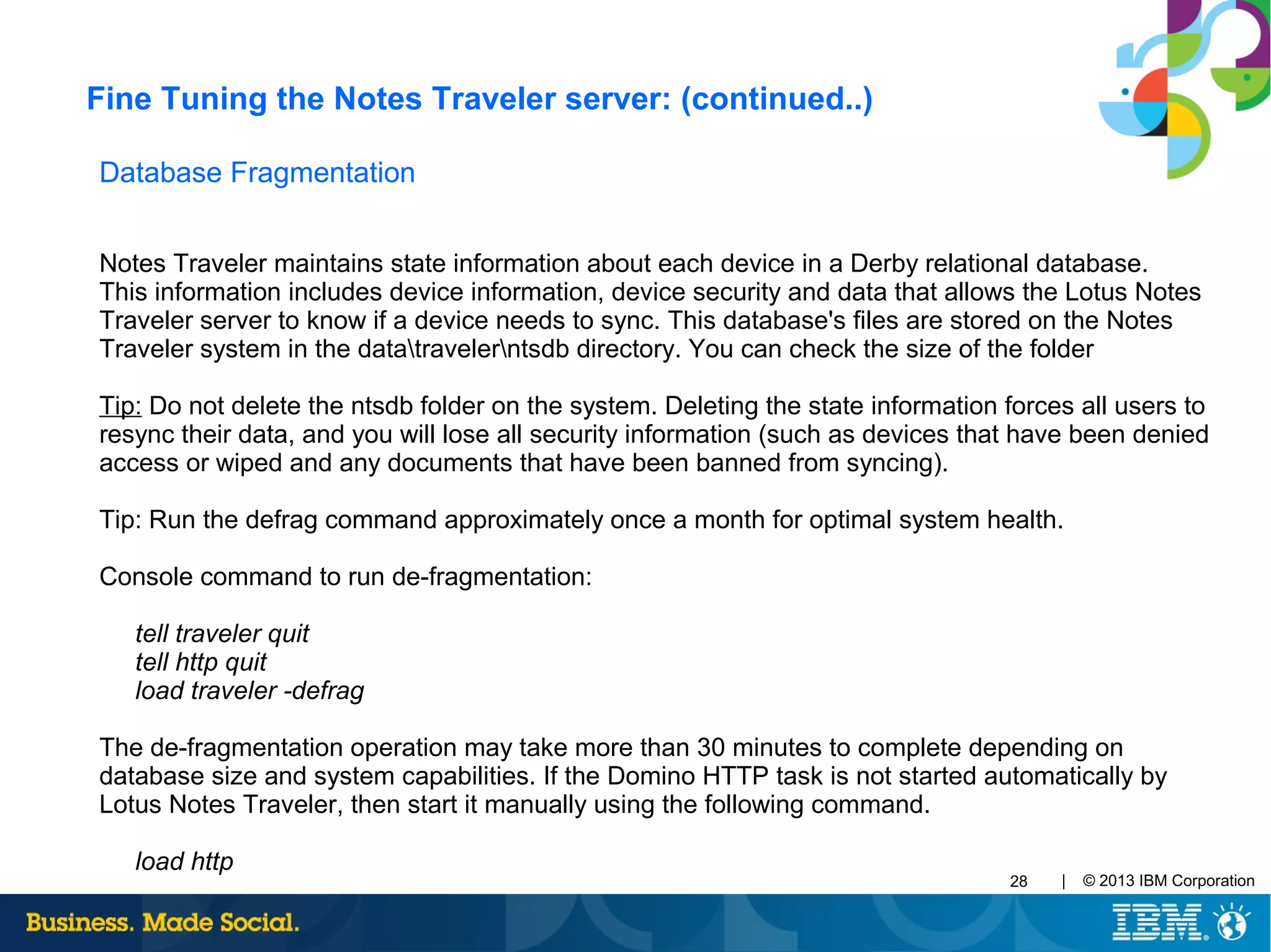 | © 2013 IBM Corporation28
Database Fragmentation
Notes Traveler maintains state information about each device in a Derby relational database.
This information includes device information, device security and data that allows the Lotus Notes
Traveler server to know if a device needs to sync. This database's files are stored on the Notes
Traveler system in the datatravelerntsdb directory. You can check the size of the folder
Tip: Do not delete the ntsdb folder on the system. Deleting the state information forces all users to
resync their data, and you will lose all security information (such as devices that have been denied
access or wiped and any documents that have been banned from syncing).
Tip: Run the defrag command approximately once a month for optimal system health.
Console command to run de-fragmentation:
tell traveler quit
tell http quit
load traveler -defrag
The de-fragmentation operation may take more than 30 minutes to complete depending on
database size and system capabilities. If the Domino HTTP task is not started automatically by
Lotus Notes Traveler, then start it manually using the following command.
load http
Fine Tuning the Notes Traveler server: (continued..)
 