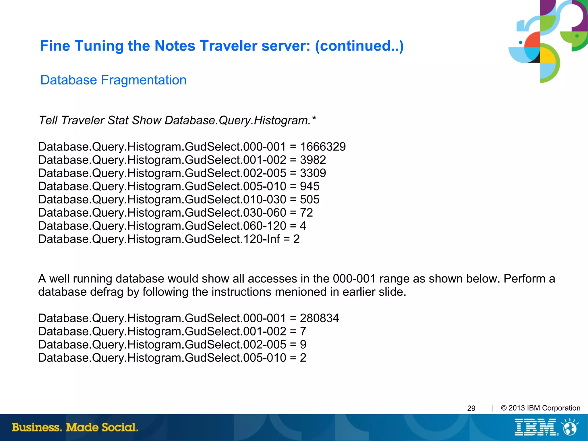 | © 2013 IBM Corporation29
Database Fragmentation
Tell Traveler Stat Show Database.Query.Histogram.*
Database.Query.Histogram.GudSelect.000-001 = 1666329
Database.Query.Histogram.GudSelect.001-002 = 3982
Database.Query.Histogram.GudSelect.002-005 = 3309  
Database.Query.Histogram.GudSelect.005-010 = 945  
Database.Query.Histogram.GudSelect.010-030 = 505  
Database.Query.Histogram.GudSelect.030-060 = 72  
Database.Query.Histogram.GudSelect.060-120 = 4  
Database.Query.Histogram.GudSelect.120-Inf = 2
A well running database would show all accesses in the 000-001 range as shown below. Perform a
database defrag by following the instructions menioned in earlier slide.
Database.Query.Histogram.GudSelect.000-001 = 280834
Database.Query.Histogram.GudSelect.001-002 = 7
Database.Query.Histogram.GudSelect.002-005 = 9
Database.Query.Histogram.GudSelect.005-010 = 2
Fine Tuning the Notes Traveler server: (continued..)
 