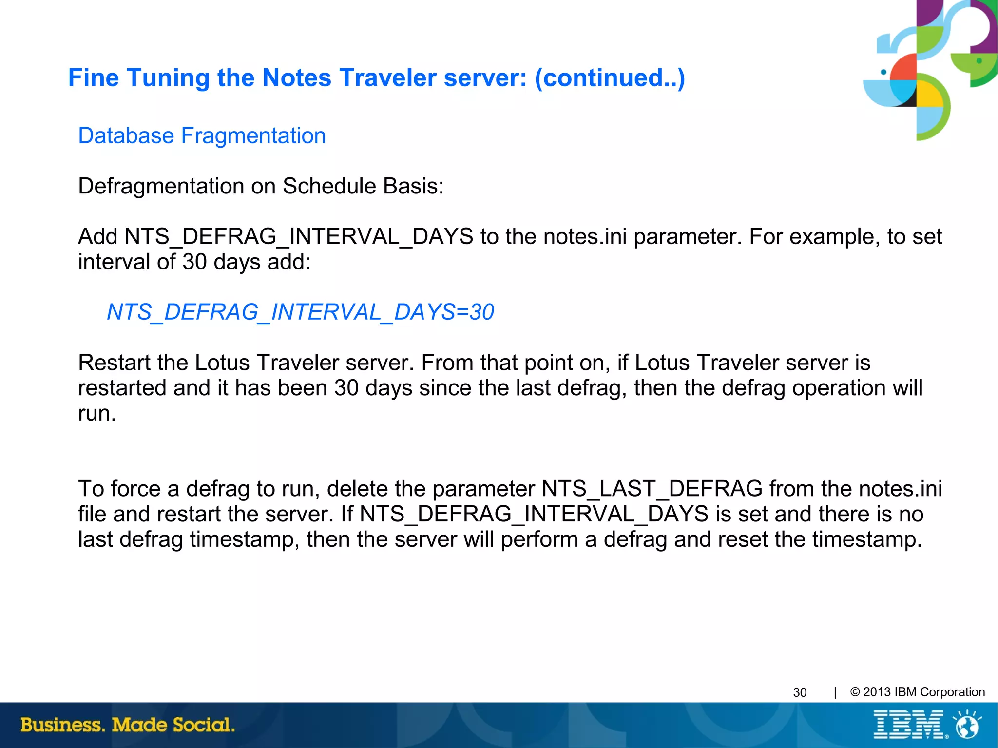 | © 2013 IBM Corporation30
Database Fragmentation
Defragmentation on Schedule Basis:
Add NTS_DEFRAG_INTERVAL_DAYS to the notes.ini parameter. For example, to set
interval of 30 days add:
NTS_DEFRAG_INTERVAL_DAYS=30
Restart the Lotus Traveler server. From that point on, if Lotus Traveler server is
restarted and it has been 30 days since the last defrag, then the defrag operation will
run.
To force a defrag to run, delete the parameter NTS_LAST_DEFRAG from the notes.ini
file and restart the server. If NTS_DEFRAG_INTERVAL_DAYS is set and there is no
last defrag timestamp, then the server will perform a defrag and reset the timestamp.
Fine Tuning the Notes Traveler server: (continued..)
 