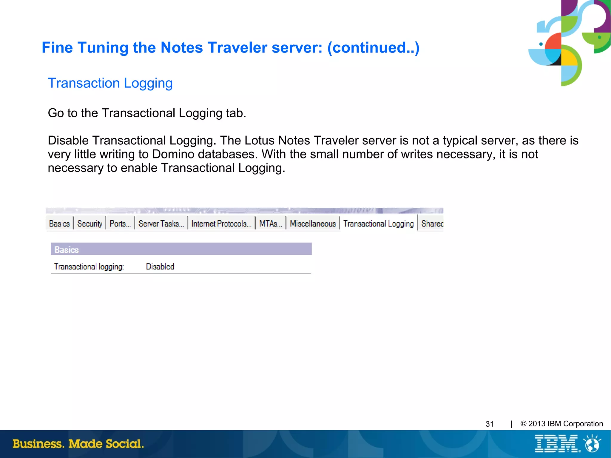 | © 2013 IBM Corporation31
Transaction Logging
Go to the Transactional Logging tab.
Disable Transactional Logging. The Lotus Notes Traveler server is not a typical server, as there is
very little writing to Domino databases. With the small number of writes necessary, it is not
necessary to enable Transactional Logging.
Fine Tuning the Notes Traveler server: (continued..)
 