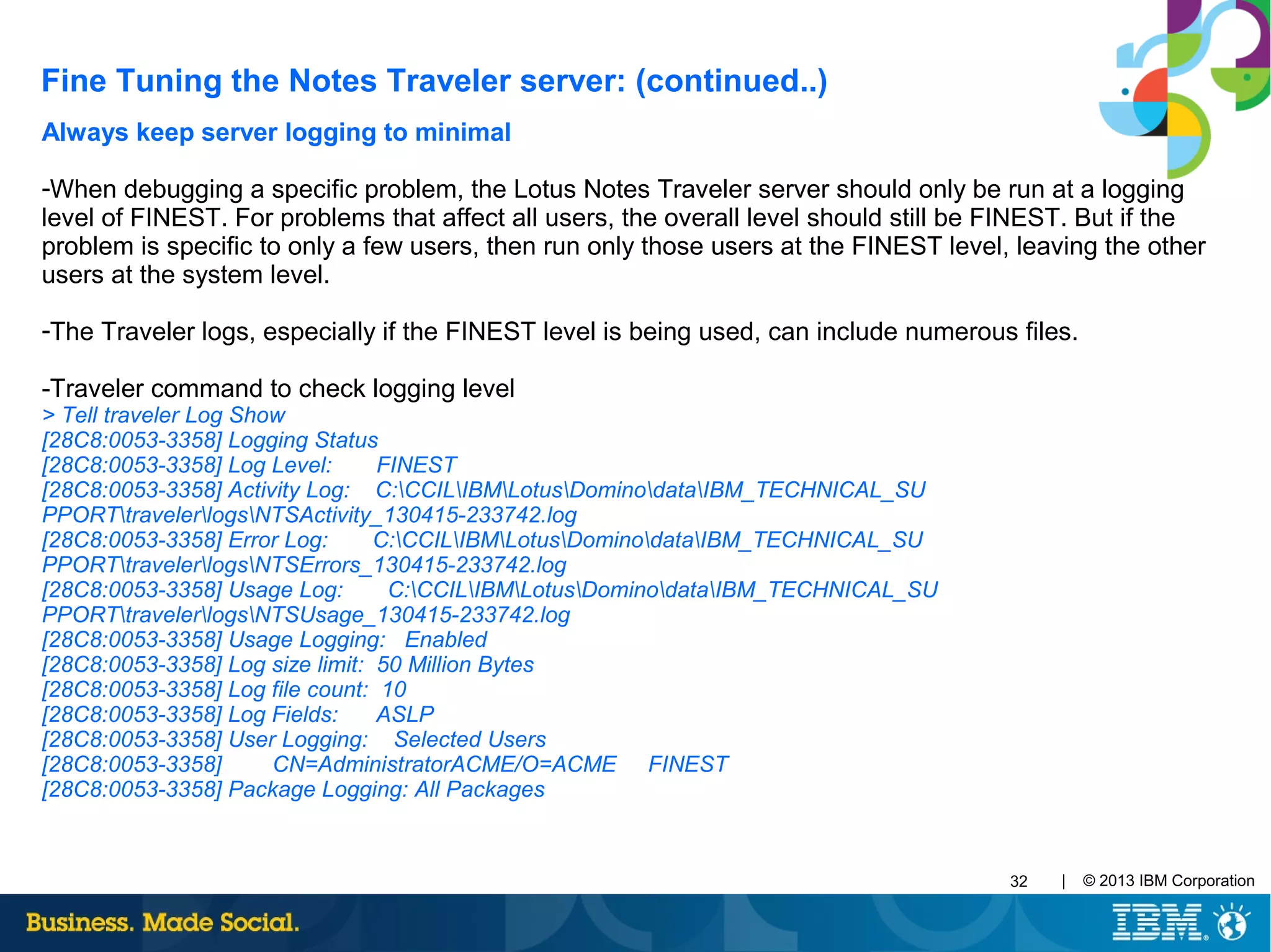 | © 2013 IBM Corporation32
Always keep server logging to minimal
-When debugging a specific problem, the Lotus Notes Traveler server should only be run at a logging
level of FINEST. For problems that affect all users, the overall level should still be FINEST. But if the
problem is specific to only a few users, then run only those users at the FINEST level, leaving the other
users at the system level.
-The Traveler logs, especially if the FINEST level is being used, can include numerous files.
-Traveler command to check logging level
> Tell traveler Log Show
[28C8:0053-3358] Logging Status
[28C8:0053-3358] Log Level: FINEST
[28C8:0053-3358] Activity Log: C:CCILIBMLotusDominodataIBM_TECHNICAL_SU
PPORTtravelerlogsNTSActivity_130415-233742.log
[28C8:0053-3358] Error Log: C:CCILIBMLotusDominodataIBM_TECHNICAL_SU
PPORTtravelerlogsNTSErrors_130415-233742.log
[28C8:0053-3358] Usage Log: C:CCILIBMLotusDominodataIBM_TECHNICAL_SU
PPORTtravelerlogsNTSUsage_130415-233742.log
[28C8:0053-3358] Usage Logging: Enabled
[28C8:0053-3358] Log size limit: 50 Million Bytes
[28C8:0053-3358] Log file count: 10
[28C8:0053-3358] Log Fields: ASLP
[28C8:0053-3358] User Logging: Selected Users
[28C8:0053-3358] CN=AdministratorACME/O=ACME FINEST
[28C8:0053-3358] Package Logging: All Packages
Fine Tuning the Notes Traveler server: (continued..)
 