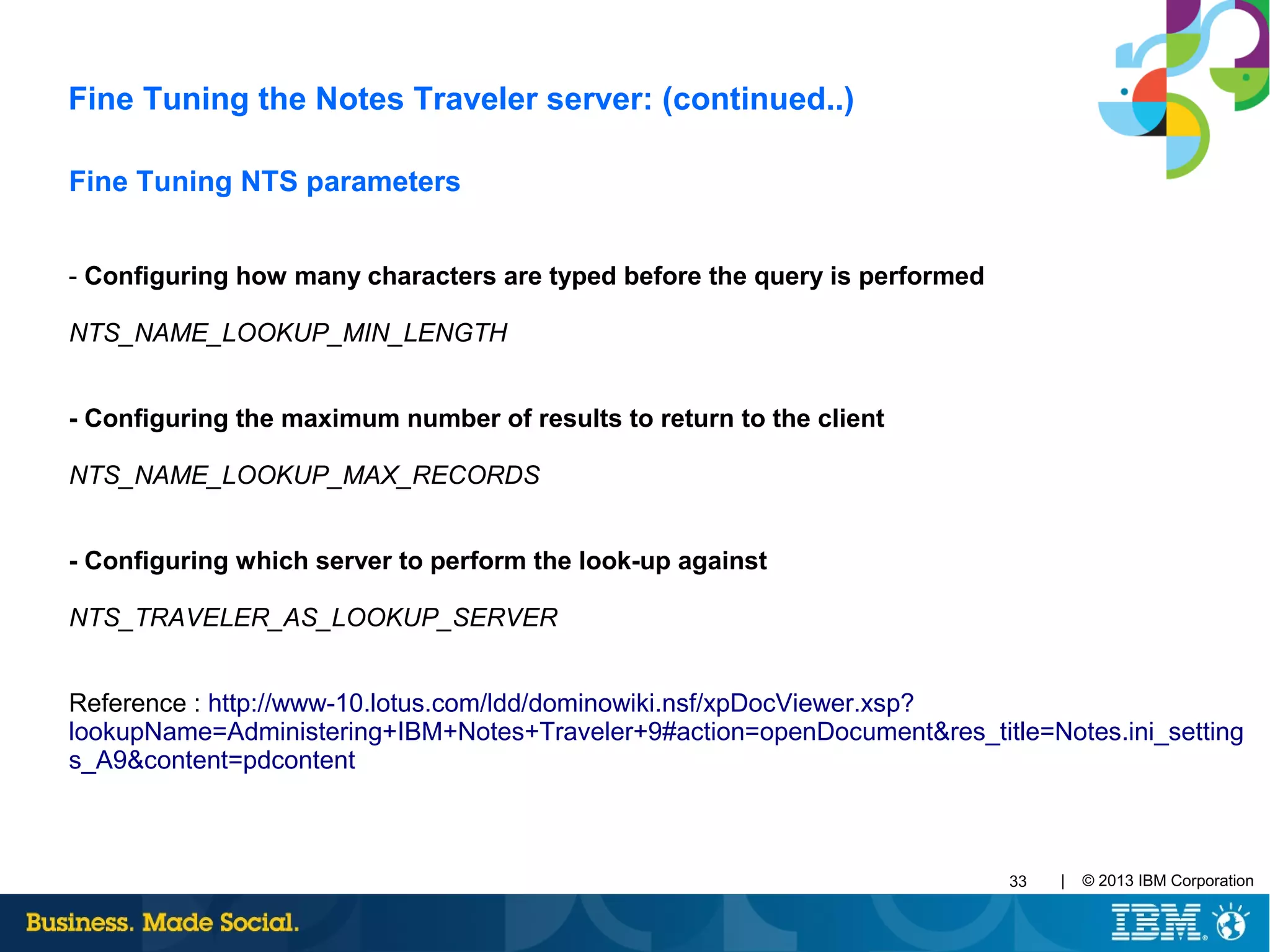 | © 2013 IBM Corporation33
Fine Tuning NTS parameters
- Configuring how many characters are typed before the query is performed
NTS_NAME_LOOKUP_MIN_LENGTH
- Configuring the maximum number of results to return to the client
NTS_NAME_LOOKUP_MAX_RECORDS
- Configuring which server to perform the look-up against
NTS_TRAVELER_AS_LOOKUP_SERVER
Reference : http://www-10.lotus.com/ldd/dominowiki.nsf/xpDocViewer.xsp?
lookupName=Administering+IBM+Notes+Traveler+9#action=openDocument&res_title=Notes.ini_setting
s_A9&content=pdcontent
Fine Tuning the Notes Traveler server: (continued..)
 