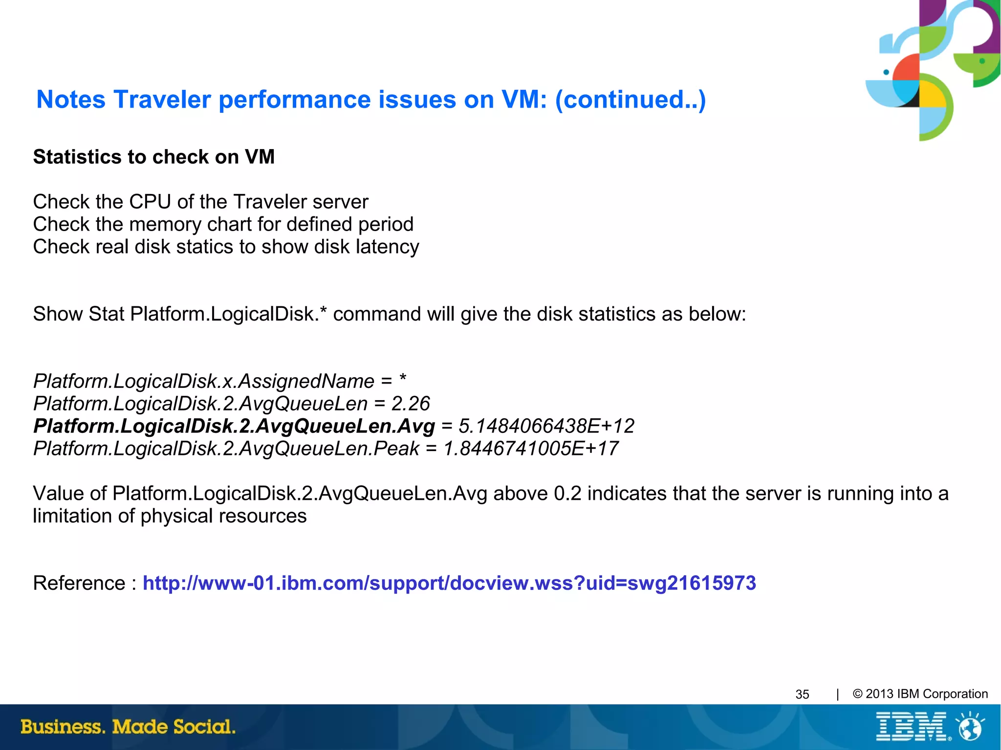 | © 2013 IBM Corporation35
Statistics to check on VM
Check the CPU of the Traveler server
Check the memory chart for defined period
Check real disk statics to show disk latency
Show Stat Platform.LogicalDisk.* command will give the disk statistics as below:
Platform.LogicalDisk.x.AssignedName = *
Platform.LogicalDisk.2.AvgQueueLen = 2.26
Platform.LogicalDisk.2.AvgQueueLen.Avg = 5.1484066438E+12
Platform.LogicalDisk.2.AvgQueueLen.Peak = 1.8446741005E+17
Value of Platform.LogicalDisk.2.AvgQueueLen.Avg above 0.2 indicates that the server is running into a
limitation of physical resources
Reference : http://www-01.ibm.com/support/docview.wss?uid=swg21615973
Notes Traveler performance issues on VM: (continued..)
 