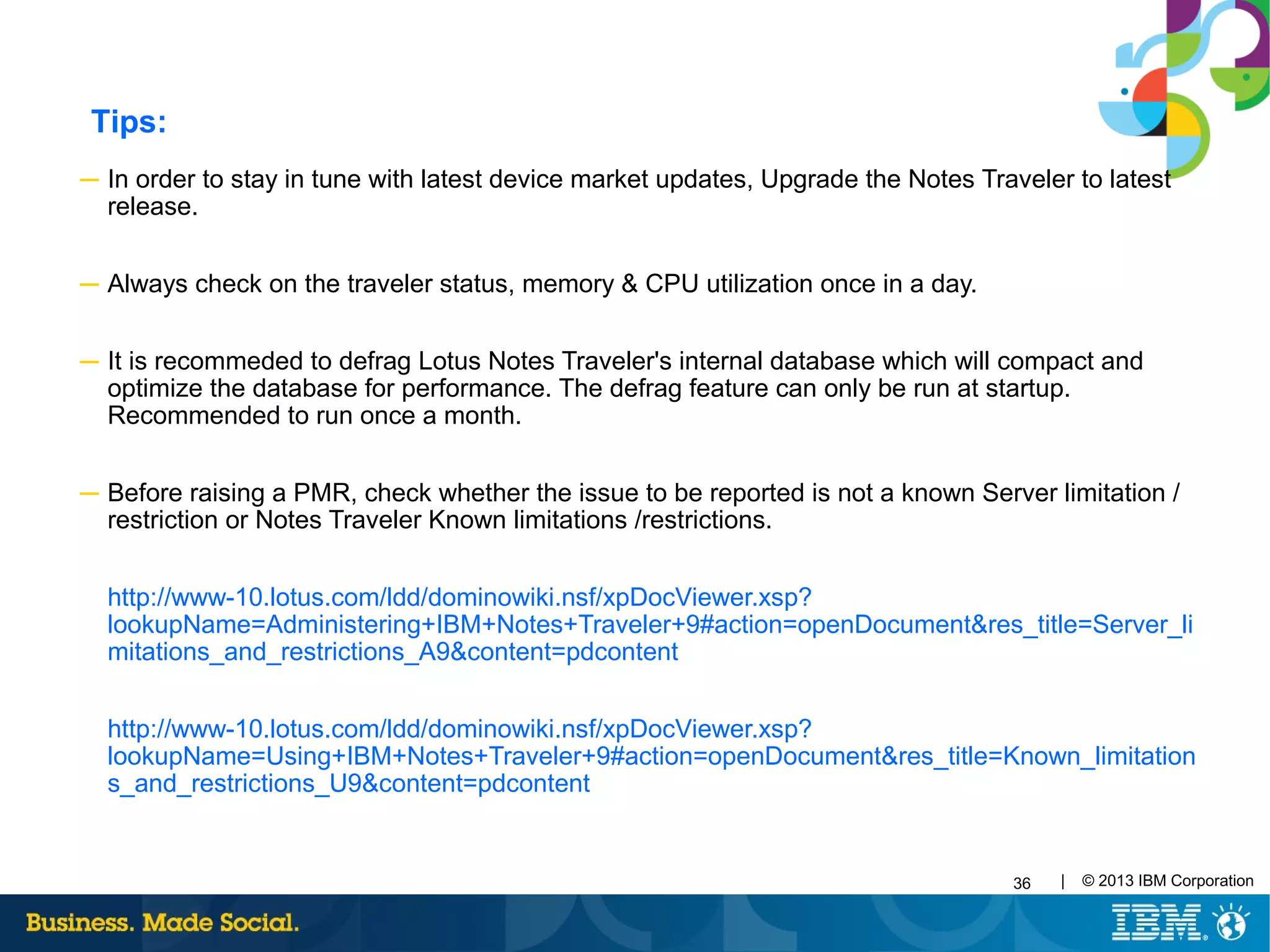 36 | © 2013 IBM Corporation
─ In order to stay in tune with latest device market updates, Upgrade the Notes Traveler to latest
release.
─ Always check on the traveler status, memory & CPU utilization once in a day.
─ It is recommeded to defrag Lotus Notes Traveler's internal database which will compact and
optimize the database for performance. The defrag feature can only be run at startup.
Recommended to run once a month.
─ Before raising a PMR, check whether the issue to be reported is not a known Server limitation /
restriction or Notes Traveler Known limitations /restrictions.
http://www-10.lotus.com/ldd/dominowiki.nsf/xpDocViewer.xsp?
lookupName=Administering+IBM+Notes+Traveler+9#action=openDocument&res_title=Server_li
mitations_and_restrictions_A9&content=pdcontent
http://www-10.lotus.com/ldd/dominowiki.nsf/xpDocViewer.xsp?
lookupName=Using+IBM+Notes+Traveler+9#action=openDocument&res_title=Known_limitation
s_and_restrictions_U9&content=pdcontent
Tips:
 