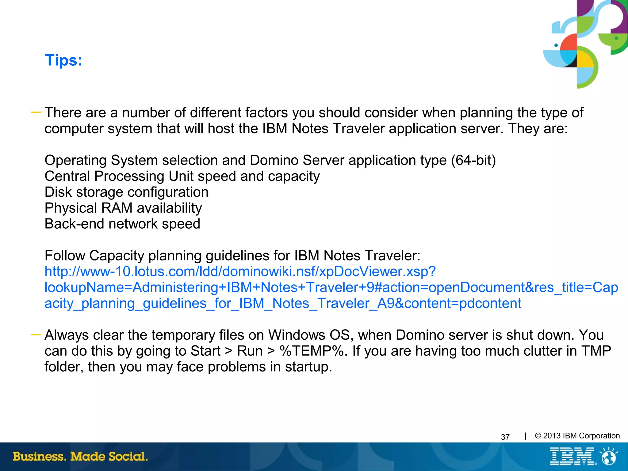 37 | © 2013 IBM Corporation
─ There are a number of different factors you should consider when planning the type of
computer system that will host the IBM Notes Traveler application server. They are:
Operating System selection and Domino Server application type (64-bit)
Central Processing Unit speed and capacity
Disk storage configuration
Physical RAM availability
Back-end network speed
Follow Capacity planning guidelines for IBM Notes Traveler:
http://www-10.lotus.com/ldd/dominowiki.nsf/xpDocViewer.xsp?
lookupName=Administering+IBM+Notes+Traveler+9#action=openDocument&res_title=Cap
acity_planning_guidelines_for_IBM_Notes_Traveler_A9&content=pdcontent
─ Always clear the temporary files on Windows OS, when Domino server is shut down. You
can do this by going to Start > Run > %TEMP%. If you are having too much clutter in TMP
folder, then you may face problems in startup.
Tips:
 