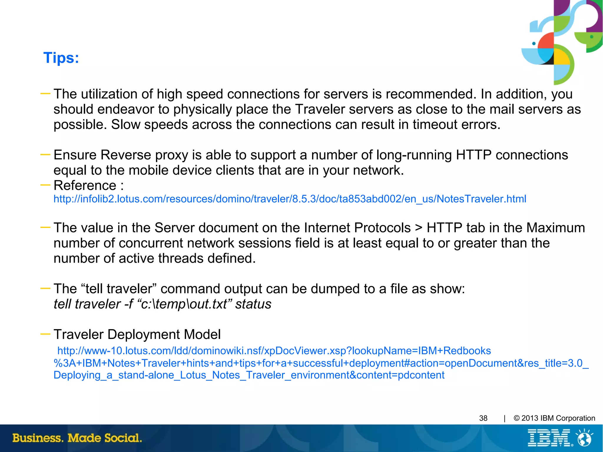| © 2013 IBM Corporation38
Tips:
─ The utilization of high speed connections for servers is recommended. In addition, you
should endeavor to physically place the Traveler servers as close to the mail servers as
possible. Slow speeds across the connections can result in timeout errors.
─ Ensure Reverse proxy is able to support a number of long-running HTTP connections
equal to the mobile device clients that are in your network.
─ Reference :
http://infolib2.lotus.com/resources/domino/traveler/8.5.3/doc/ta853abd002/en_us/NotesTraveler.html
─ The value in the Server document on the Internet Protocols > HTTP tab in the Maximum
number of concurrent network sessions field is at least equal to or greater than the
number of active threads defined.
─ The “tell traveler” command output can be dumped to a file as show:
tell traveler -f “c:tempout.txt” status
─ Traveler Deployment Model
http://www-10.lotus.com/ldd/dominowiki.nsf/xpDocViewer.xsp?lookupName=IBM+Redbooks
%3A+IBM+Notes+Traveler+hints+and+tips+for+a+successful+deployment#action=openDocument&res_title=3.0_
Deploying_a_stand-alone_Lotus_Notes_Traveler_environment&content=pdcontent
 