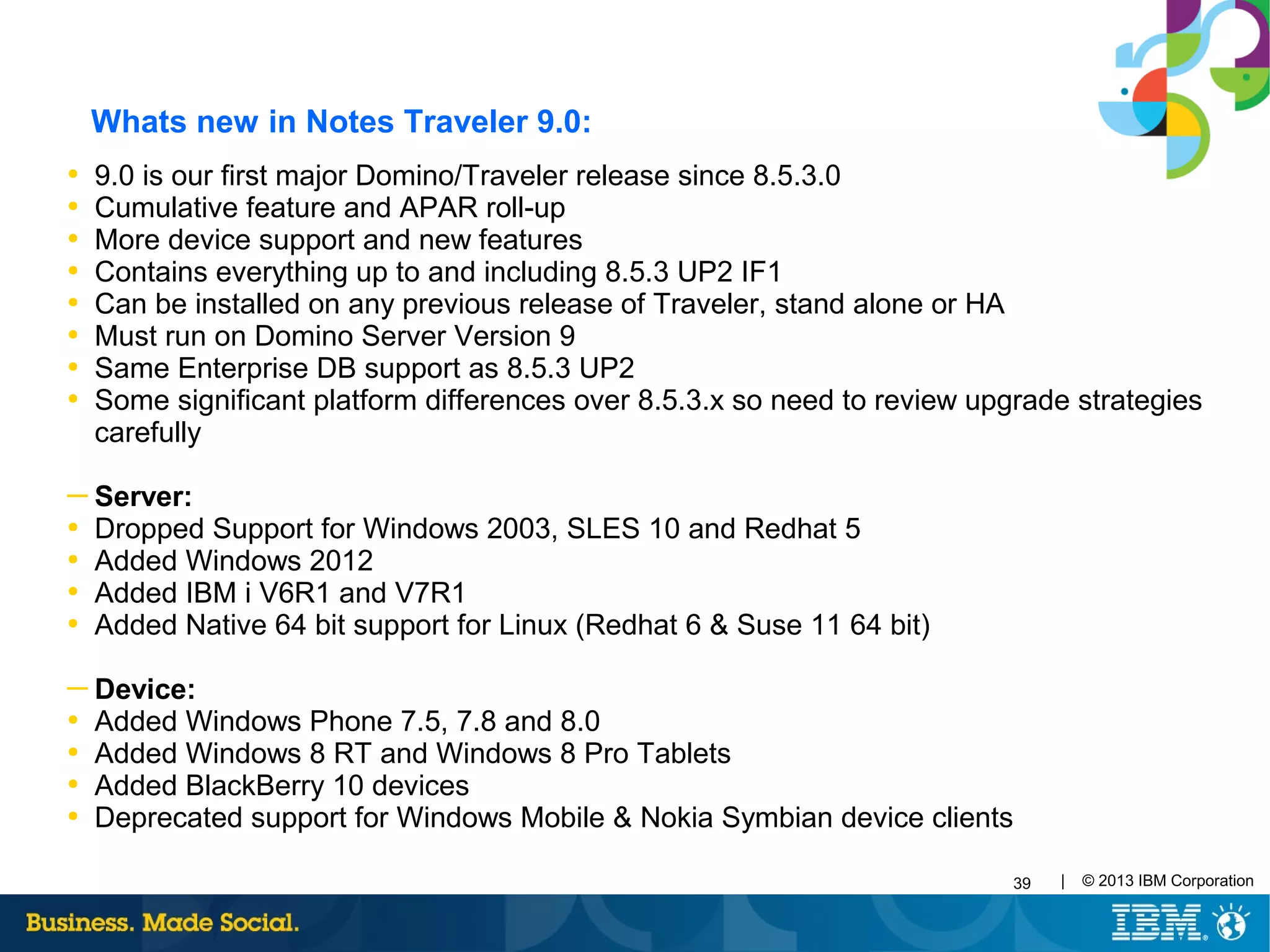 39 | © 2013 IBM Corporation
Whats new in Notes Traveler 9.0:
●
9.0 is our first major Domino/Traveler release since 8.5.3.0
●
Cumulative feature and APAR roll-up
●
More device support and new features
●
Contains everything up to and including 8.5.3 UP2 IF1
●
Can be installed on any previous release of Traveler, stand alone or HA
●
Must run on Domino Server Version 9
●
Same Enterprise DB support as 8.5.3 UP2
●
Some significant platform differences over 8.5.3.x so need to review upgrade strategies
carefully
─ Server:
●
Dropped Support for Windows 2003, SLES 10 and Redhat 5
●
Added Windows 2012
●
Added IBM i V6R1 and V7R1
●
Added Native 64 bit support for Linux (Redhat 6 & Suse 11 64 bit)
─ Device:
●
Added Windows Phone 7.5, 7.8 and 8.0
●
Added Windows 8 RT and Windows 8 Pro Tablets
●
Added BlackBerry 10 devices
●
Deprecated support for Windows Mobile & Nokia Symbian device clients
 