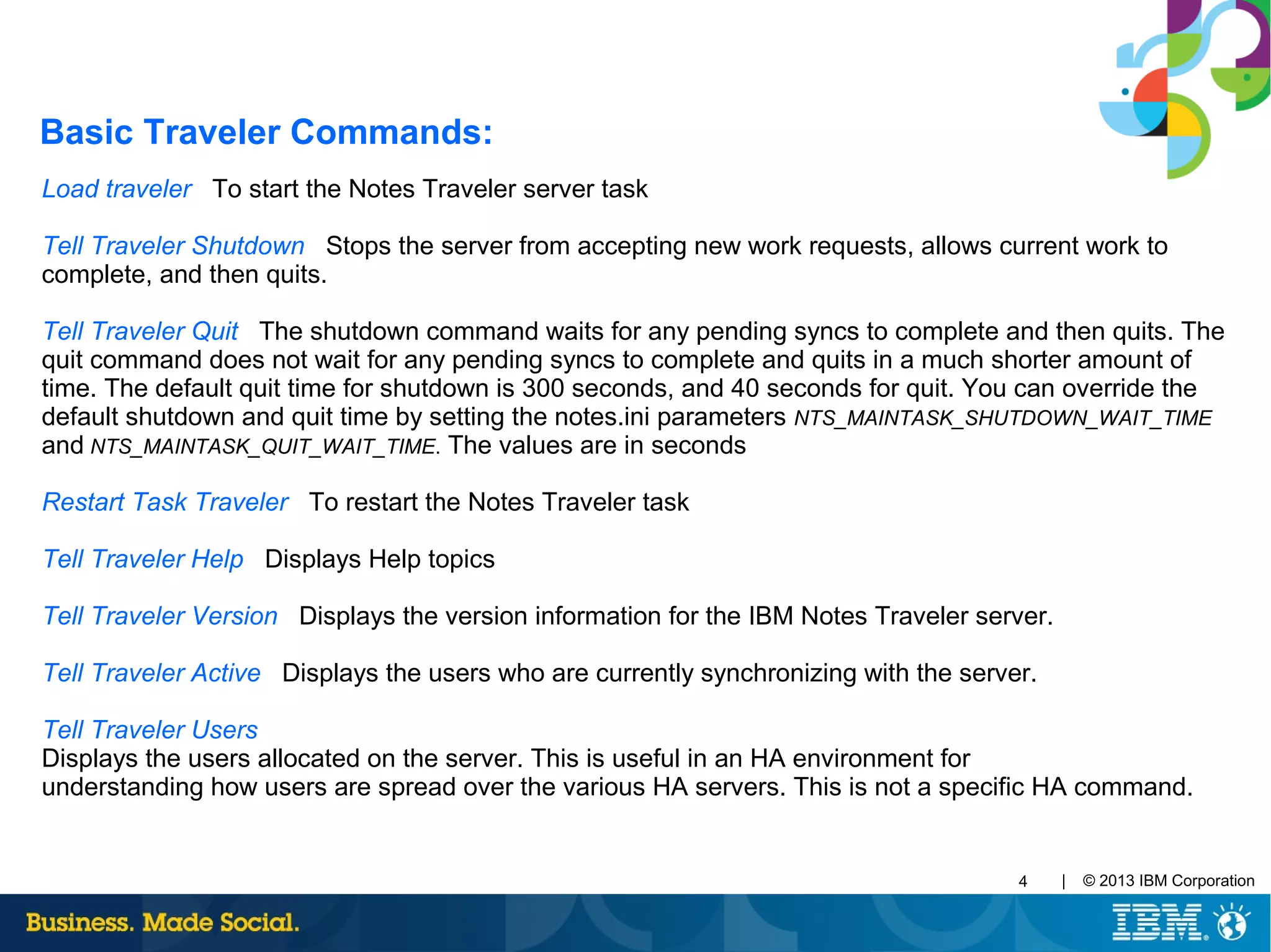 | © 2013 IBM Corporation4
Load traveler To start the Notes Traveler server task
Tell Traveler Shutdown Stops the server from accepting new work requests, allows current work to
complete, and then quits.
Tell Traveler Quit The shutdown command waits for any pending syncs to complete and then quits. The
quit command does not wait for any pending syncs to complete and quits in a much shorter amount of
time. The default quit time for shutdown is 300 seconds, and 40 seconds for quit. You can override the
default shutdown and quit time by setting the notes.ini parameters NTS_MAINTASK_SHUTDOWN_WAIT_TIME
and NTS_MAINTASK_QUIT_WAIT_TIME. The values are in seconds
Restart Task Traveler To restart the Notes Traveler task
Tell Traveler Help Displays Help topics
Tell Traveler Version Displays the version information for the IBM Notes Traveler server.
Tell Traveler Active Displays the users who are currently synchronizing with the server.
Tell Traveler Users
Displays the users allocated on the server. This is useful in an HA environment for
understanding how users are spread over the various HA servers. This is not a specific HA command.
Basic Traveler Commands:
 