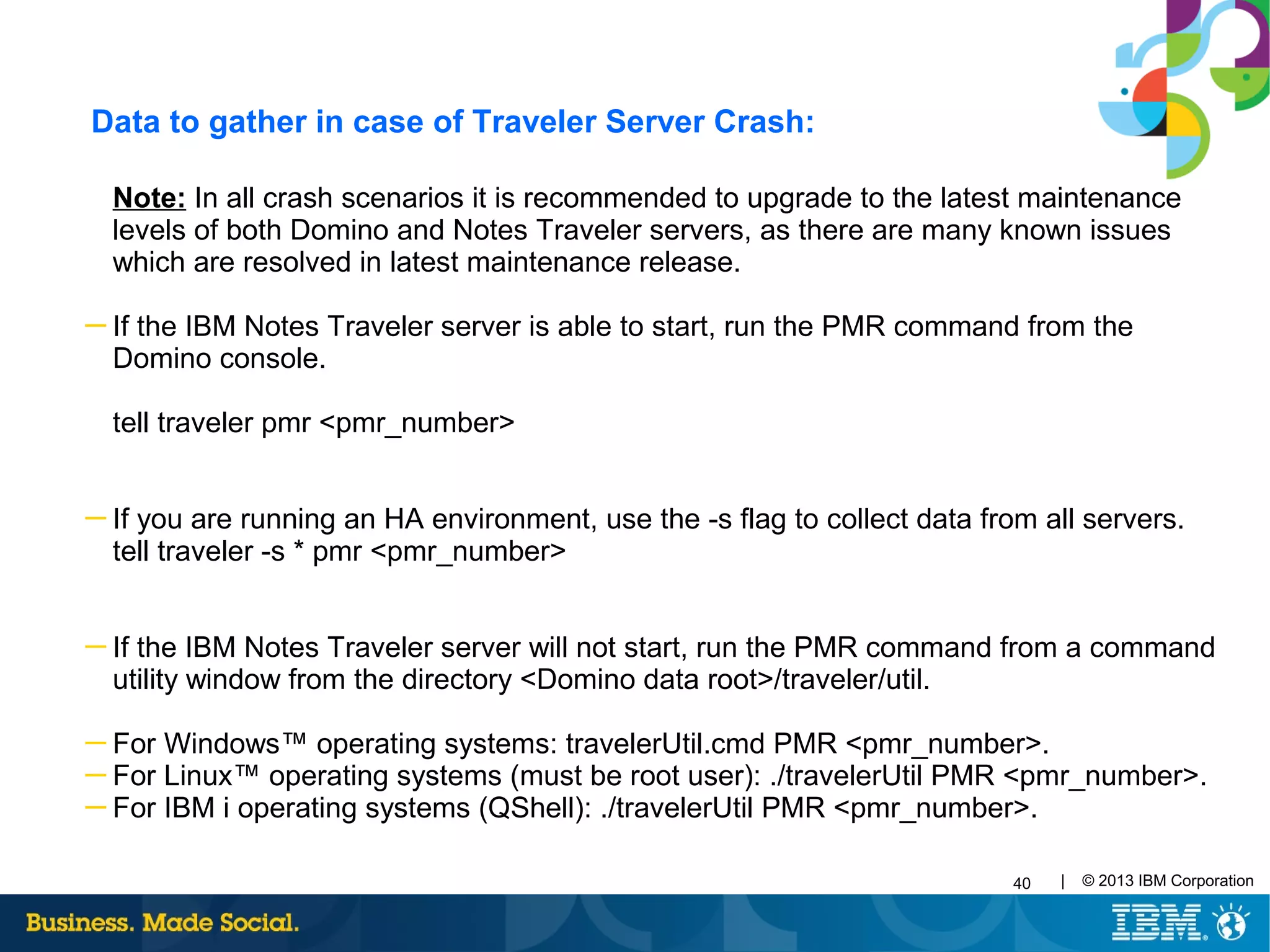 40 | © 2013 IBM Corporation
Data to gather in case of Traveler Server Crash:
Note: In all crash scenarios it is recommended to upgrade to the latest maintenance
levels of both Domino and Notes Traveler servers, as there are many known issues
which are resolved in latest maintenance release.
─ If the IBM Notes Traveler server is able to start, run the PMR command from the
Domino console.
tell traveler pmr <pmr_number>
─ If you are running an HA environment, use the -s flag to collect data from all servers.
tell traveler -s * pmr <pmr_number>
─ If the IBM Notes Traveler server will not start, run the PMR command from a command
utility window from the directory <Domino data root>/traveler/util.
─ For Windows™ operating systems: travelerUtil.cmd PMR <pmr_number>.
─ For Linux™ operating systems (must be root user): ./travelerUtil PMR <pmr_number>.
─ For IBM i operating systems (QShell): ./travelerUtil PMR <pmr_number>.
 