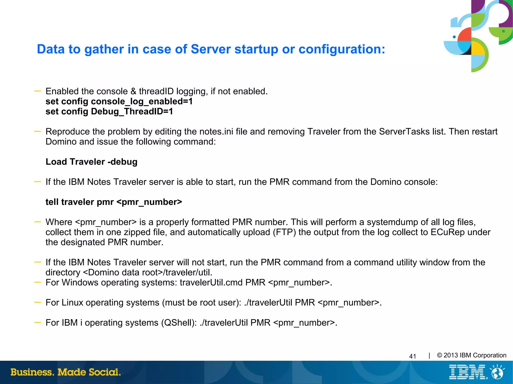 41 | © 2013 IBM Corporation
Data to gather in case of Server startup or configuration:
─ Enabled the console & threadID logging, if not enabled.
set config console_log_enabled=1
set config Debug_ThreadID=1
─ Reproduce the problem by editing the notes.ini file and removing Traveler from the ServerTasks list. Then restart
Domino and issue the following command:
Load Traveler -debug
─ If the IBM Notes Traveler server is able to start, run the PMR command from the Domino console:
tell traveler pmr <pmr_number>
─ Where <pmr_number> is a properly formatted PMR number. This will perform a systemdump of all log files,
collect them in one zipped file, and automatically upload (FTP) the output from the log collect to ECuRep under
the designated PMR number.
─ If the IBM Notes Traveler server will not start, run the PMR command from a command utility window from the
directory <Domino data root>/traveler/util.
─ For Windows operating systems: travelerUtil.cmd PMR <pmr_number>.
─ For Linux operating systems (must be root user): ./travelerUtil PMR <pmr_number>.
─ For IBM i operating systems (QShell): ./travelerUtil PMR <pmr_number>.
 