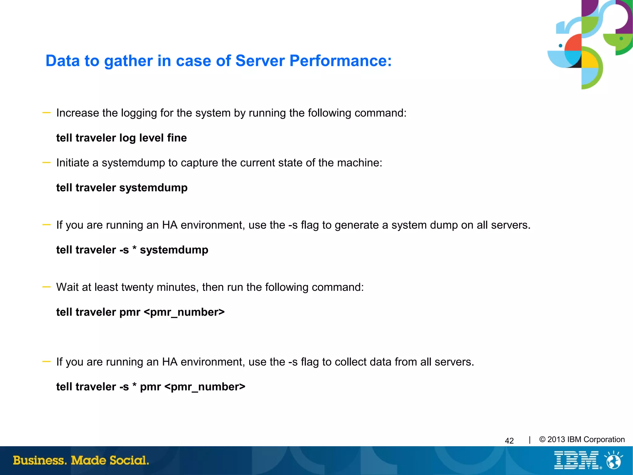 42 | © 2013 IBM Corporation
Data to gather in case of Server Performance:
─ Increase the logging for the system by running the following command:
tell traveler log level fine
─ Initiate a systemdump to capture the current state of the machine:
tell traveler systemdump
─ If you are running an HA environment, use the -s flag to generate a system dump on all servers.
tell traveler -s * systemdump
─ Wait at least twenty minutes, then run the following command:
tell traveler pmr <pmr_number>
─ If you are running an HA environment, use the -s flag to collect data from all servers.
tell traveler -s * pmr <pmr_number>
 