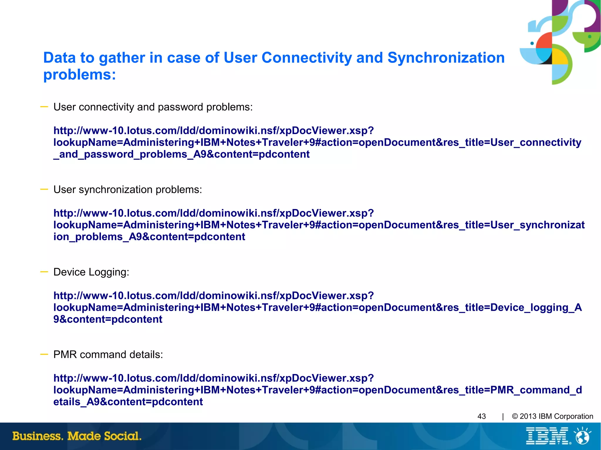 | © 2013 IBM Corporation43
Data to gather in case of User Connectivity and Synchronization
problems:
─ User connectivity and password problems:
http://www-10.lotus.com/ldd/dominowiki.nsf/xpDocViewer.xsp?
lookupName=Administering+IBM+Notes+Traveler+9#action=openDocument&res_title=User_connectivity
_and_password_problems_A9&content=pdcontent
─ User synchronization problems:
http://www-10.lotus.com/ldd/dominowiki.nsf/xpDocViewer.xsp?
lookupName=Administering+IBM+Notes+Traveler+9#action=openDocument&res_title=User_synchronizat
ion_problems_A9&content=pdcontent
─ Device Logging:
http://www-10.lotus.com/ldd/dominowiki.nsf/xpDocViewer.xsp?
lookupName=Administering+IBM+Notes+Traveler+9#action=openDocument&res_title=Device_logging_A
9&content=pdcontent
─ PMR command details:
http://www-10.lotus.com/ldd/dominowiki.nsf/xpDocViewer.xsp?
lookupName=Administering+IBM+Notes+Traveler+9#action=openDocument&res_title=PMR_command_d
etails_A9&content=pdcontent
 