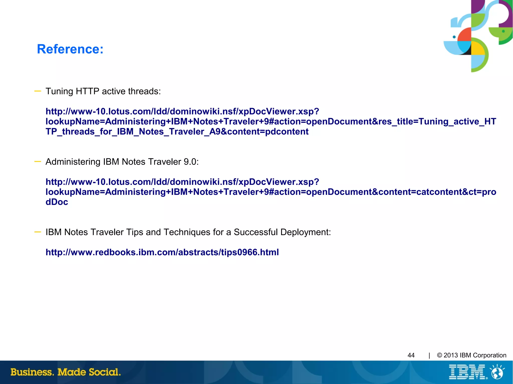 | © 2013 IBM Corporation44
Reference:
─ Tuning HTTP active threads:
http://www-10.lotus.com/ldd/dominowiki.nsf/xpDocViewer.xsp?
lookupName=Administering+IBM+Notes+Traveler+9#action=openDocument&res_title=Tuning_active_HT
TP_threads_for_IBM_Notes_Traveler_A9&content=pdcontent
─ Administering IBM Notes Traveler 9.0:
http://www-10.lotus.com/ldd/dominowiki.nsf/xpDocViewer.xsp?
lookupName=Administering+IBM+Notes+Traveler+9#action=openDocument&content=catcontent&ct=pro
dDoc
─ IBM Notes Traveler Tips and Techniques for a Successful Deployment:
http://www.redbooks.ibm.com/abstracts/tips0966.html
 