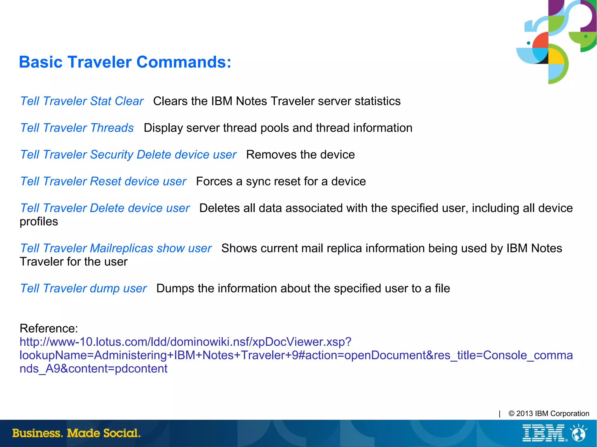 | © 2013 IBM Corporation
Tell Traveler Stat Clear Clears the IBM Notes Traveler server statistics
Tell Traveler Threads Display server thread pools and thread information
Tell Traveler Security Delete device user Removes the device
Tell Traveler Reset device user Forces a sync reset for a device
Tell Traveler Delete device user Deletes all data associated with the specified user, including all device
profiles
Tell Traveler Mailreplicas show user Shows current mail replica information being used by IBM Notes
Traveler for the user
Tell Traveler dump user Dumps the information about the specified user to a file
Reference:
http://www-10.lotus.com/ldd/dominowiki.nsf/xpDocViewer.xsp?
lookupName=Administering+IBM+Notes+Traveler+9#action=openDocument&res_title=Console_comma
nds_A9&content=pdcontent
Basic Traveler Commands:
 