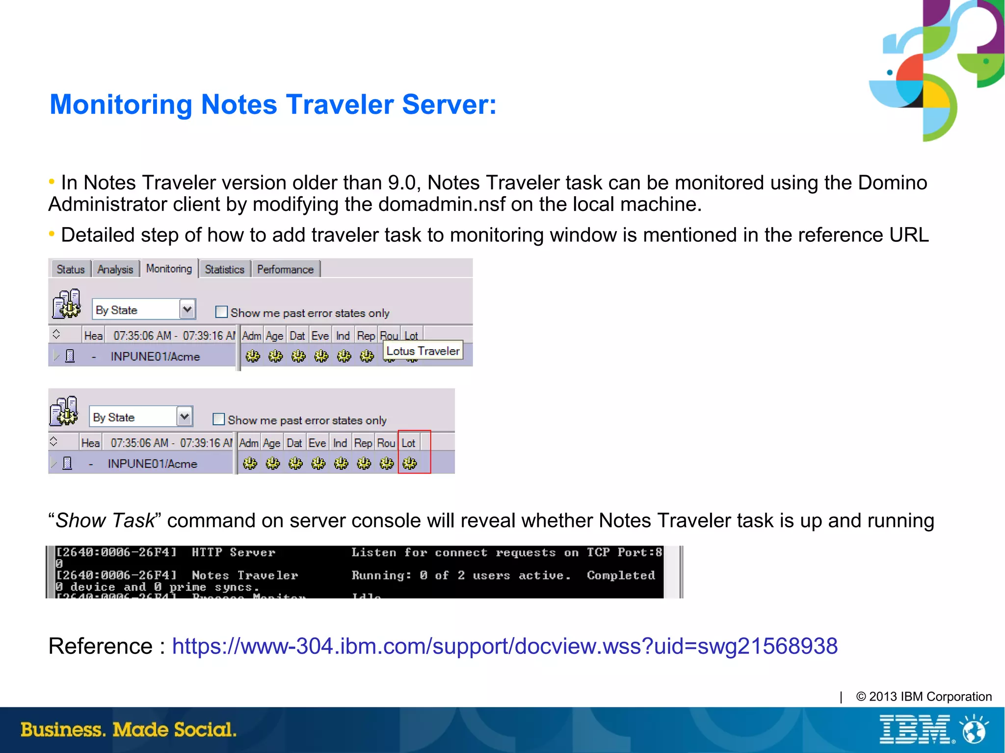 | © 2013 IBM Corporation
Monitoring Notes Traveler Server:
●
In Notes Traveler version older than 9.0, Notes Traveler task can be monitored using the Domino
Administrator client by modifying the domadmin.nsf on the local machine.
●
Detailed step of how to add traveler task to monitoring window is mentioned in the reference URL
“Show Task” command on server console will reveal whether Notes Traveler task is up and running
Reference : https://www-304.ibm.com/support/docview.wss?uid=swg21568938
 