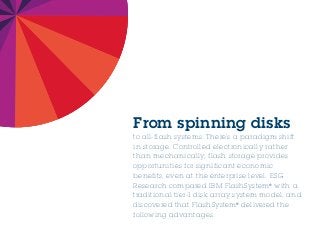 From spinning disks
to all-flash systems: There’s a paradigm shift
in storage. Controlled electronically rather
than mechanically, flash storage provides
opportunities for significant economic
benefits, even at the enterprise level. ESG
Research compared IBM FlashSystem®
with a
traditional tier-1 disk array system model, and
discovered that FlashSystem®
delivered the
following advantages.
 