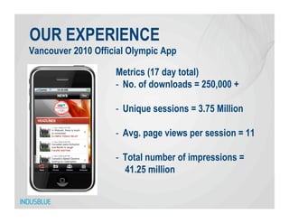 OUR EXPERIENCE
Vancouver 2010 Official Olympic App

                    Metrics (17 day total)
                    -  No. of downloads = 250,000 +

                    -  Unique sessions = 3.75 Million

                    -  Avg. page views per session = 11

                    -  Total number of impressions =
                       41.25 million
 
