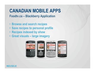CANADIAN MOBILE APPS
Foodtv.ca – Blackberry Application

•  Browse and search recipes
•  Save recipes to personal profile
•  Recipes indexed by show
•  Great visuals – large imagery
 
