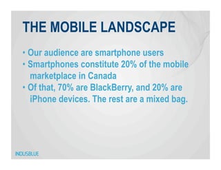 THE MOBILE LANDSCAPE
•  Our audience are smartphone users
•  Smartphones constitute 20% of the mobile
   marketplace in Canada
•  Of that, 70% are BlackBerry, and 20% are
   iPhone devices. The rest are a mixed bag.
 