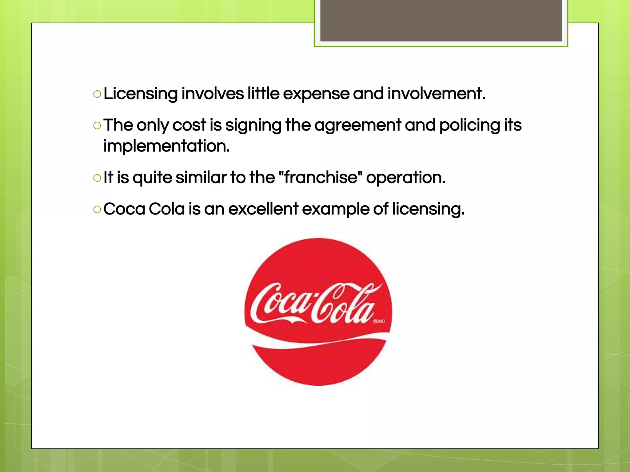○Licensing involves little expense and involvement.
○The only cost is signing the agreement and policing its
implementation.
○It is quite similar to the "franchise" operation.
○Coca Cola is an excellent example of licensing.
 