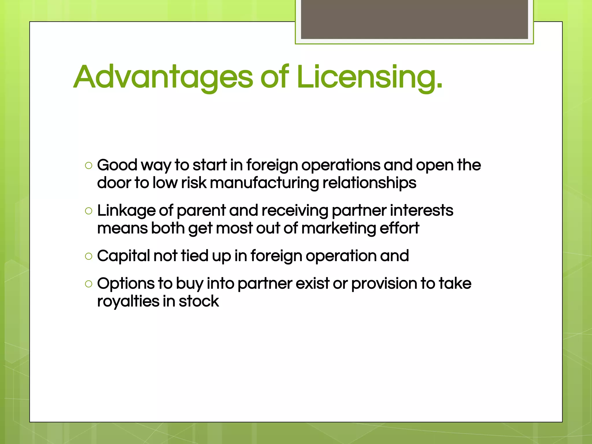 Advantages of Licensing.
○ Good way to start in foreign operations and open the
door to low risk manufacturing relationships
○ Linkage of parent and receiving partner interests
means both get most out of marketing effort
○ Capital not tied up in foreign operation and
○ Options to buy into partner exist or provision to take
royalties in stock
 