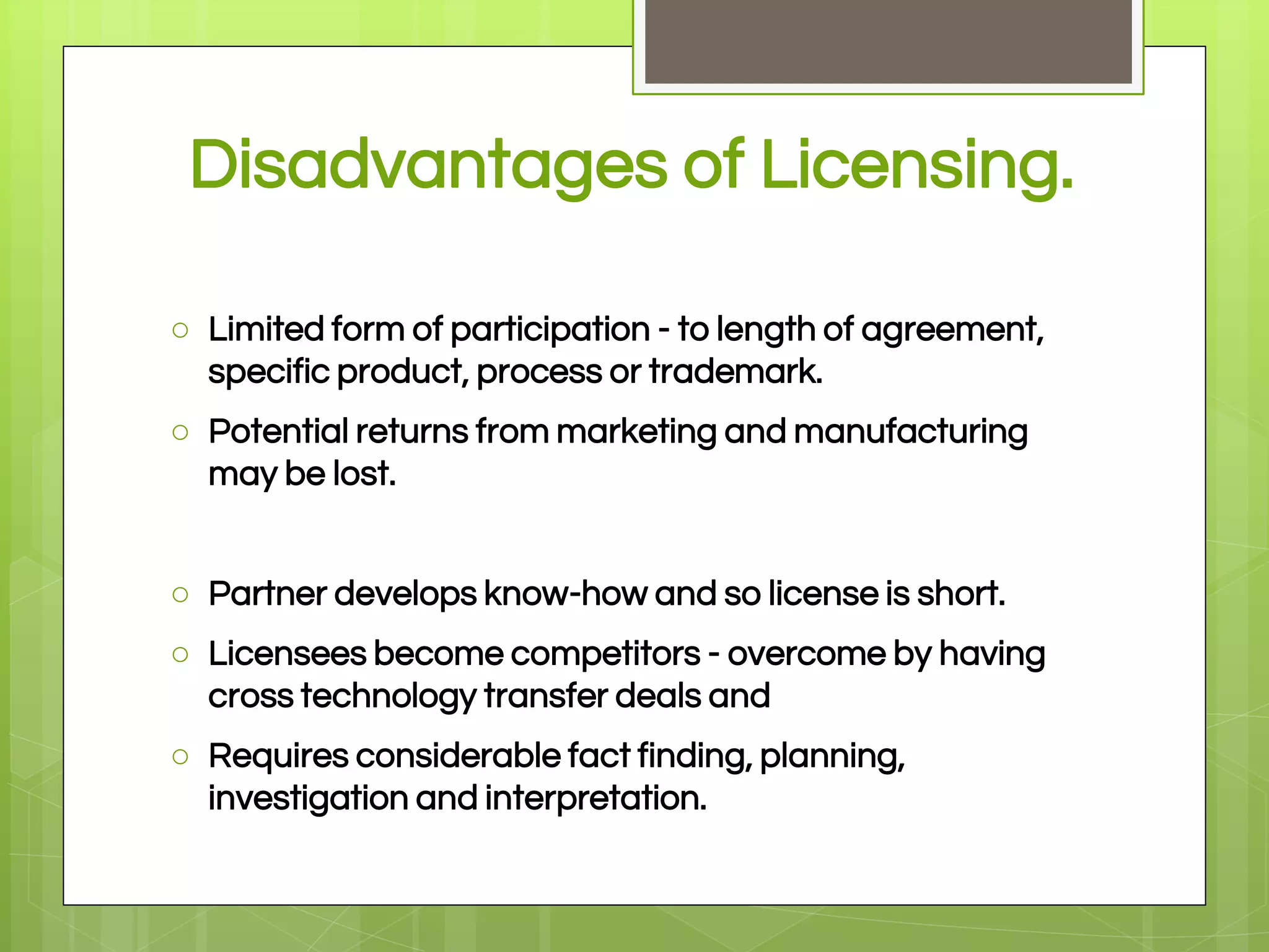 Disadvantages of Licensing.
○ Limited form of participation - to length of agreement,
specific product, process or trademark.
○ Potential returns from marketing and manufacturing
may be lost.
○ Partner develops know-how and so license is short.
○ Licensees become competitors - overcome by having
cross technology transfer deals and
○ Requires considerable fact finding, planning,
investigation and interpretation.
 
