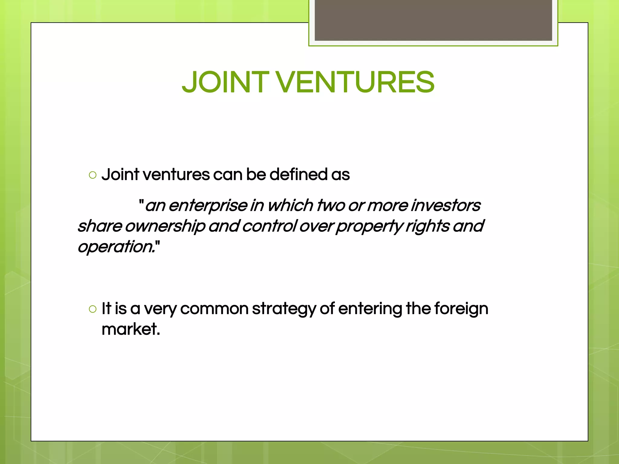 JOINT VENTURES
○ Joint ventures can be defined as
"an enterprise in which two or more investors
share ownership and control over property rights and
operation."
○ It is a very common strategy of entering the foreign
market.
 