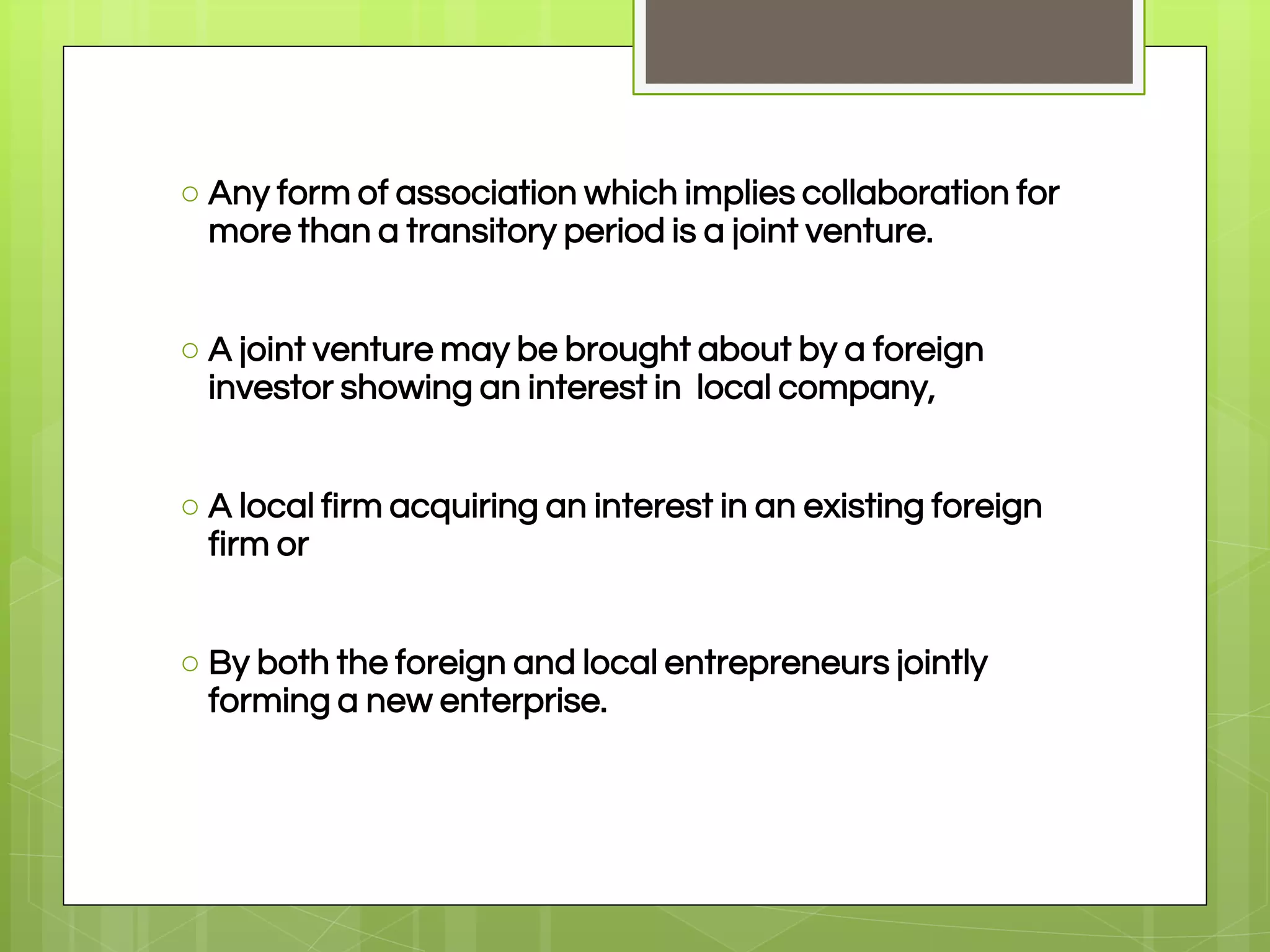 ○ Any form of association which implies collaboration for
more than a transitory period is a joint venture.
○ A joint venture may be brought about by a foreign
investor showing an interest in local company,
○ A local firm acquiring an interest in an existing foreign
firm or
○ By both the foreign and local entrepreneurs jointly
forming a new enterprise.
 