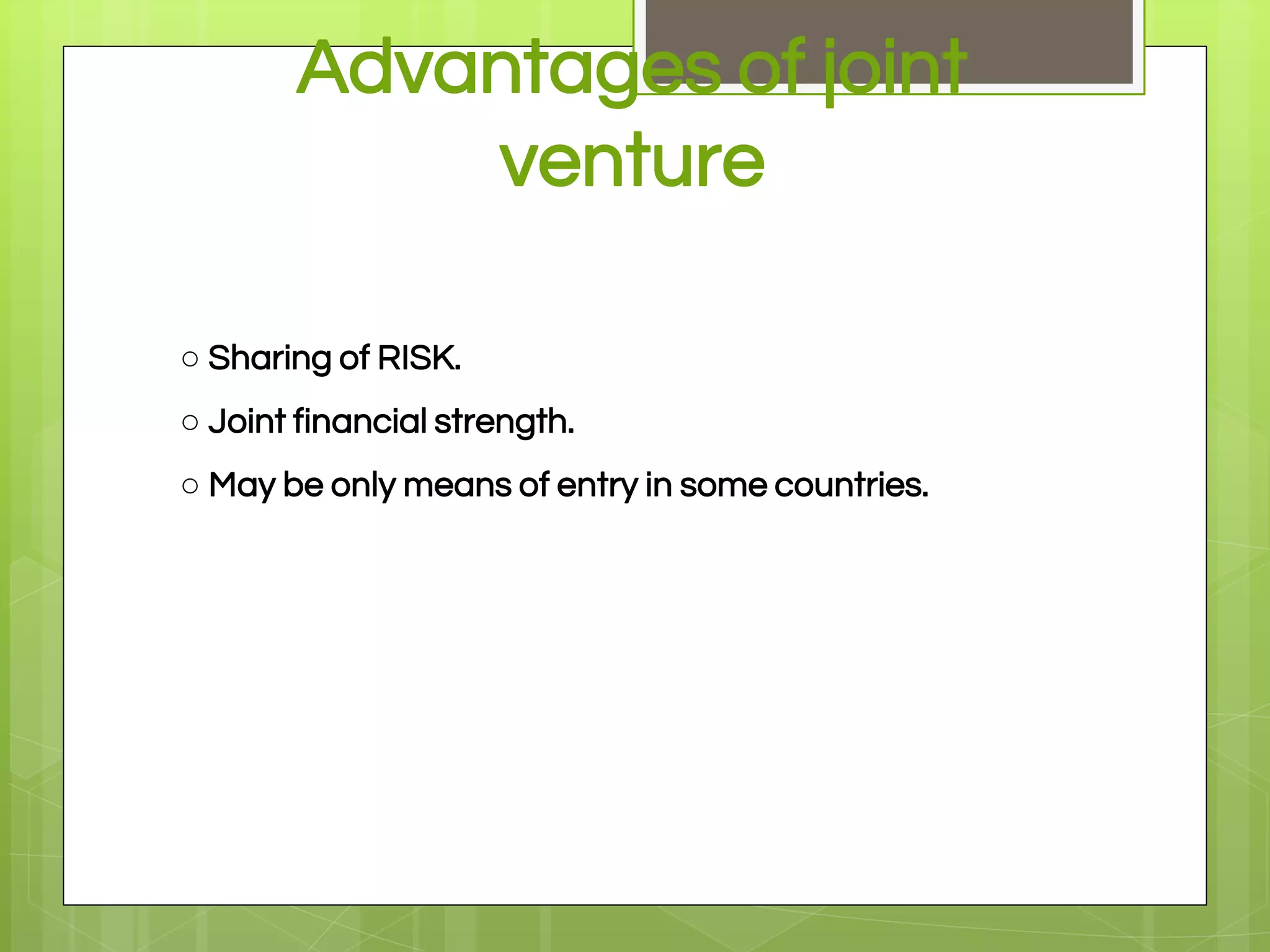 Advantages of joint
venture
○ Sharing of RISK.
○ Joint financial strength.
○ May be only means of entry in some countries.
 
