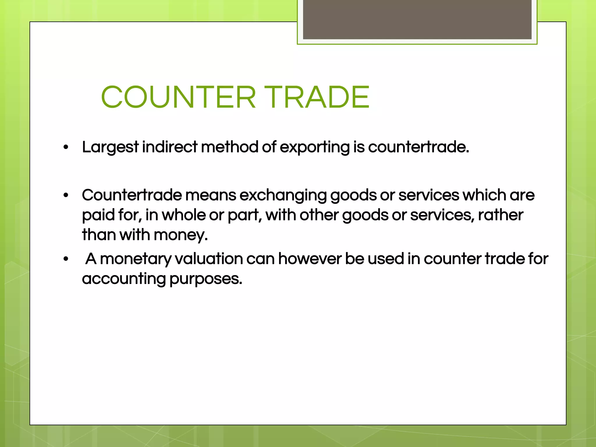 COUNTER TRADE
• Largest indirect method of exporting is countertrade.
• Countertrade means exchanging goods or services which are
paid for, in whole or part, with other goods or services, rather
than with money.
• A monetary valuation can however be used in counter trade for
accounting purposes.
 