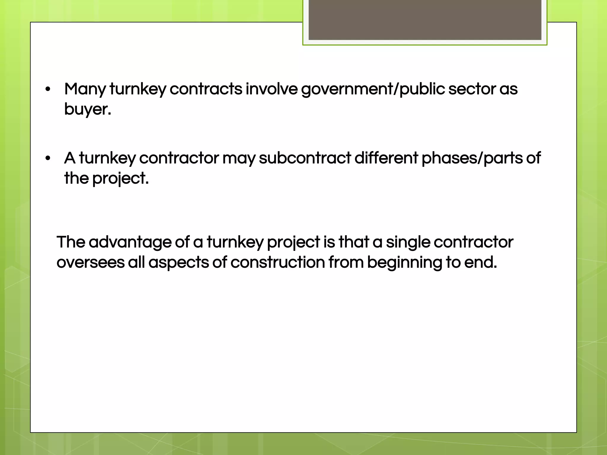• Many turnkey contracts involve government/public sector as
buyer.
• A turnkey contractor may subcontract different phases/parts of
the project.
The advantage of a turnkey project is that a single contractor
oversees all aspects of construction from beginning to end.
 