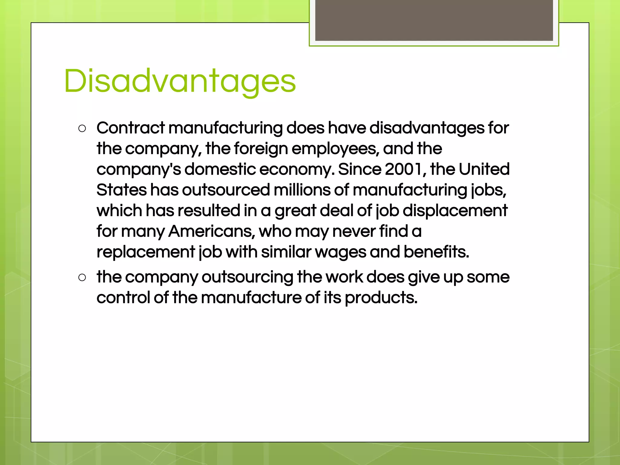 Disadvantages
○ Contract manufacturing does have disadvantages for
the company, the foreign employees, and the
company's domestic economy. Since 2001, the United
States has outsourced millions of manufacturing jobs,
which has resulted in a great deal of job displacement
for many Americans, who may never find a
replacement job with similar wages and benefits.
○ the company outsourcing the work does give up some
control of the manufacture of its products.
 
