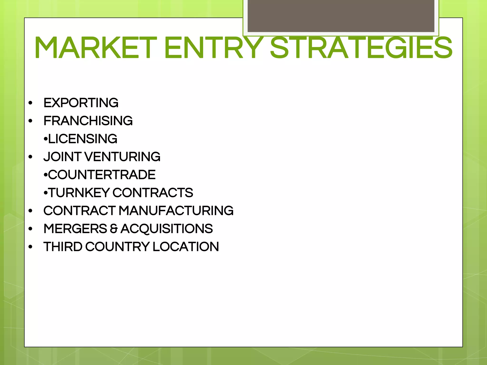 MARKET ENTRY STRATEGIES
• EXPORTING
• FRANCHISING
•LICENSING
• JOINT VENTURING
•COUNTERTRADE
•TURNKEY CONTRACTS
• CONTRACT MANUFACTURING
• MERGERS & ACQUISITIONS
• THIRD COUNTRY LOCATION
 