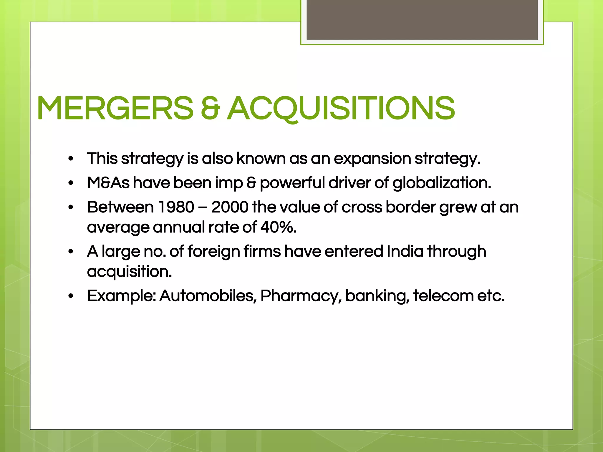 MERGERS & ACQUISITIONS
• This strategy is also known as an expansion strategy.
• M&As have been imp & powerful driver of globalization.
• Between 1980 – 2000 the value of cross border grew at an
average annual rate of 40%.
• A large no. of foreign firms have entered India through
acquisition.
• Example: Automobiles, Pharmacy, banking, telecom etc.
 