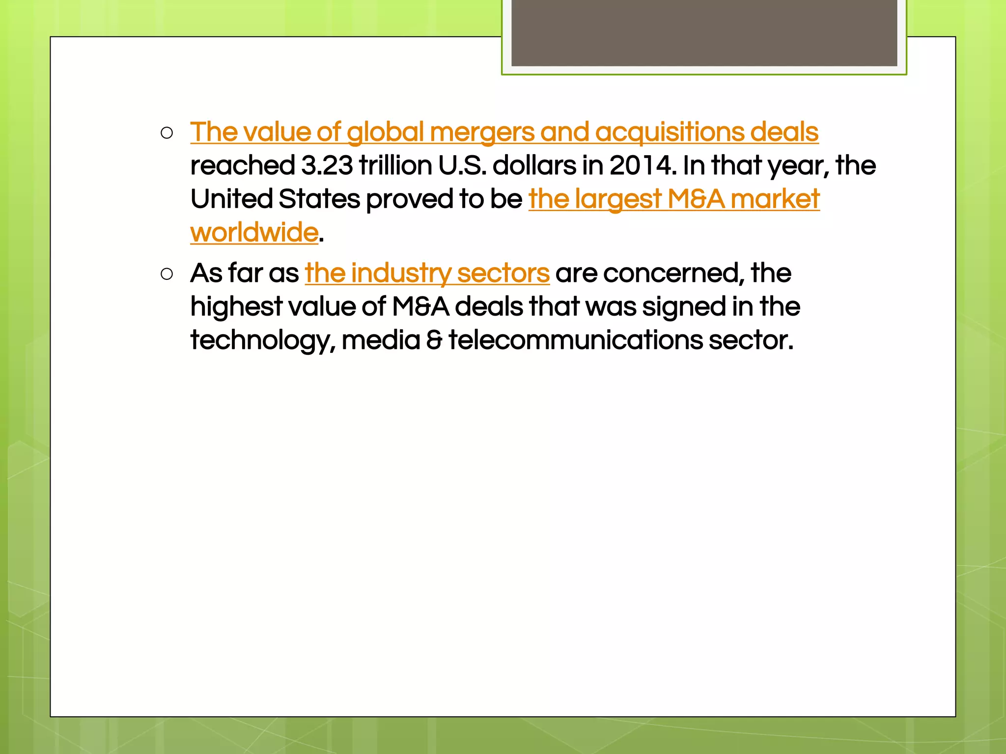 ○ The value of global mergers and acquisitions deals
reached 3.23 trillion U.S. dollars in 2014. In that year, the
United States proved to be the largest M&A market
worldwide.
○ As far as the industry sectors are concerned, the
highest value of M&A deals that was signed in the
technology, media & telecommunications sector.
 