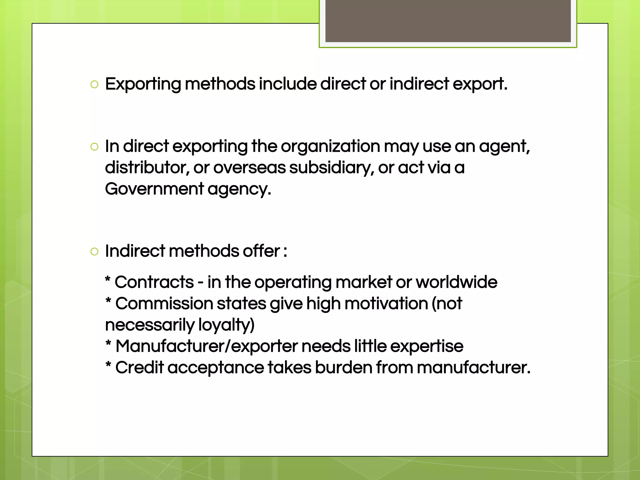 ○ Exporting methods include direct or indirect export.
○ In direct exporting the organization may use an agent,
distributor, or overseas subsidiary, or act via a
Government agency.
○ Indirect methods offer :
* Contracts - in the operating market or worldwide
* Commission states give high motivation (not
necessarily loyalty)
* Manufacturer/exporter needs little expertise
* Credit acceptance takes burden from manufacturer.
 