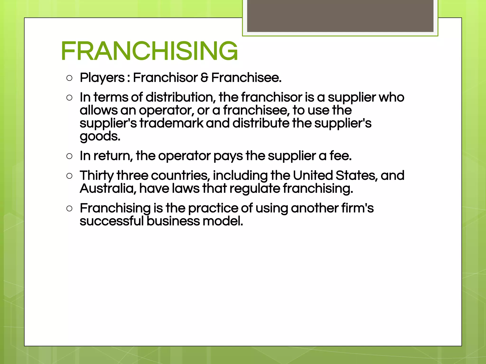 FRANCHISING
○ Players : Franchisor & Franchisee.
○ In terms of distribution, the franchisor is a supplier who
allows an operator, or a franchisee, to use the
supplier's trademark and distribute the supplier's
goods.
○ In return, the operator pays the supplier a fee.
○ Thirty three countries, including the United States, and
Australia, have laws that regulate franchising.
○ Franchising is the practice of using another firm's
successful business model.
 