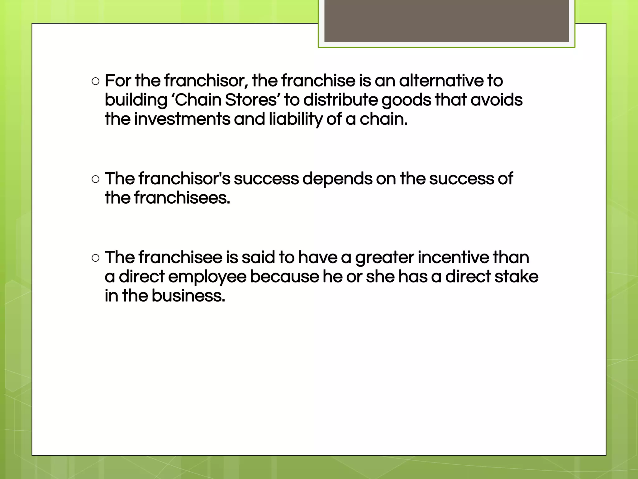 ○ For the franchisor, the franchise is an alternative to
building ‘Chain Stores’ to distribute goods that avoids
the investments and liability of a chain.
○ The franchisor's success depends on the success of
the franchisees.
○ The franchisee is said to have a greater incentive than
a direct employee because he or she has a direct stake
in the business.
 