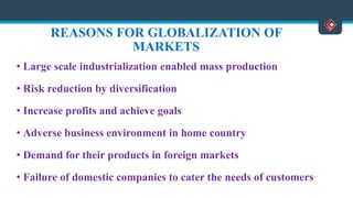 REASONS FOR GLOBALIZATION OF
MARKETS
• Large scale industrialization enabled mass production
• Risk reduction by diversification
• Increase profits and achieve goals
• Adverse business environment in home country
• Demand for their products in foreign markets
• Failure of domestic companies to cater the needs of customers
 