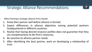 Strategic Alliance Recommendations
• When forming a strategic alliance firms should
1. Know their partner well before alliance is formed.
2. Expect differences in alliance objectives among potential partners
headquartered in different countries.
3. Realize that having desired resource profiles does not guarantee that they
are complementary to the firm’s resources.
4. Be sensitive to alliance partner needs.
5. After identifying the best partner, work on developing a relationship of
trust
 