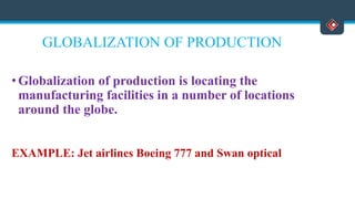 GLOBALIZATION OF PRODUCTION
• Globalization of production is locating the
manufacturing facilities in a number of locations
around the globe.
EXAMPLE: Jet airlines Boeing 777 and Swan optical
 