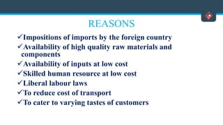 REASONS
Impositions of imports by the foreign country
Availability of high quality raw materials and
components
Availability of inputs at low cost
Skilled human resource at low cost
Liberal labour laws
To reduce cost of transport
To cater to varying tastes of customers
 